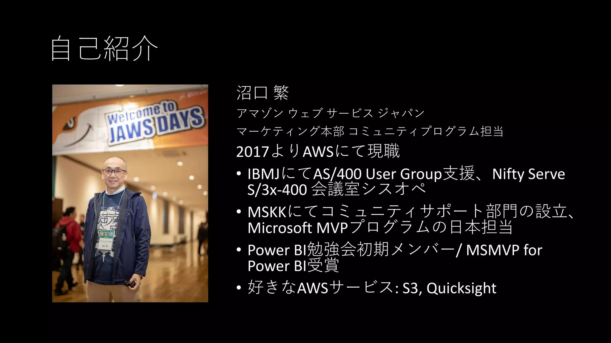 自己紹介
沼口 繁
アマゾン ウェブ サービス ジャパン
マーケティング本部 コミュニティプログラム担当
2017よりAWSにて現職
• IBMJにてAS/400 User Group支援、Nifty Serve
S/3x-400 会議室シスオペ
• MSKKにてコミュニティサポート部門の設立、
Microsoft MVPプログラムの日本担当
• Power BI勉強会初期メンバー/ MSMVP for
Power BI受賞
• 好きなAWSサービス: S3, Quicksight
 