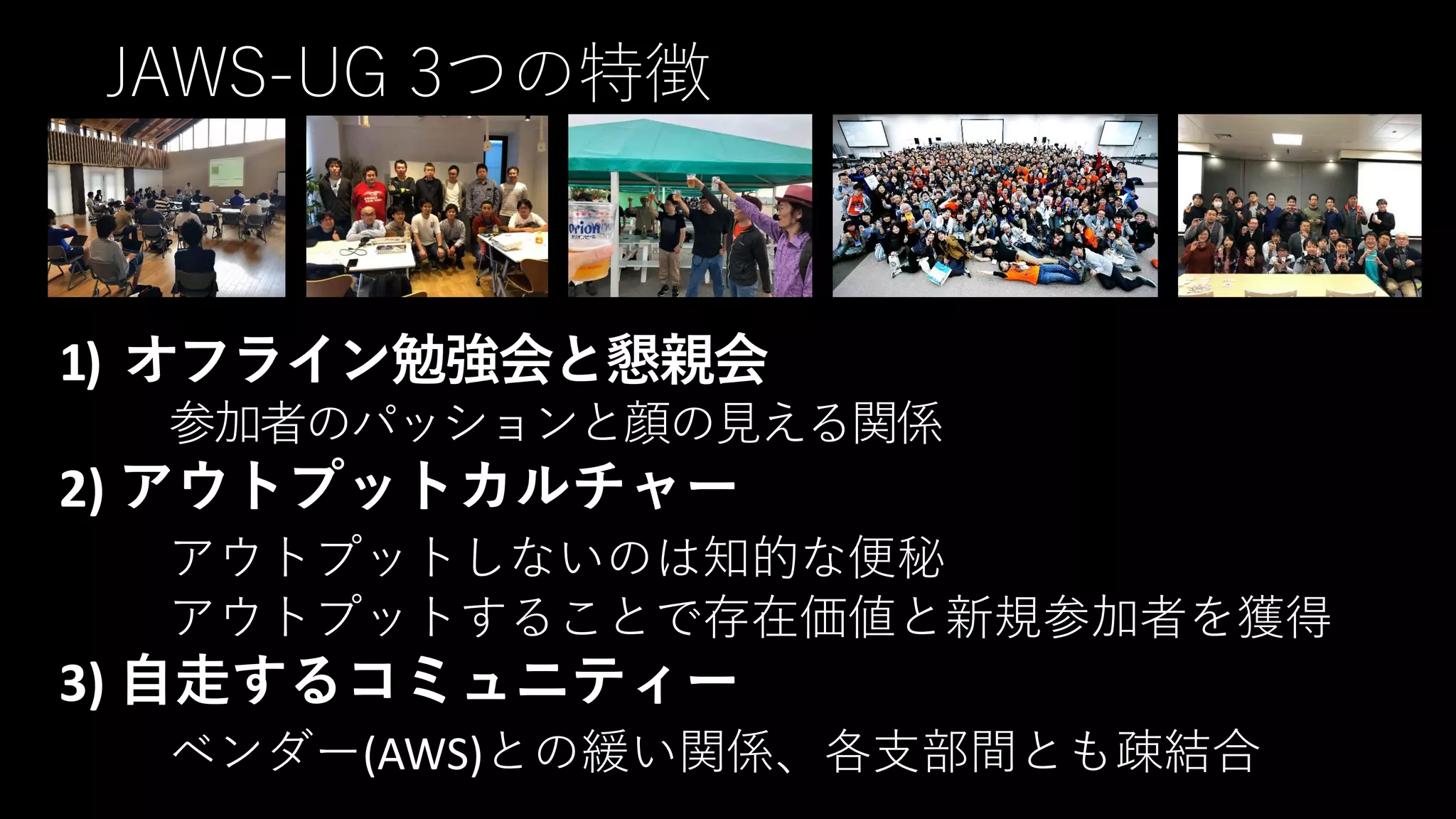 JAWS-UG 3つの特徴
1) オフライン勉強会と懇親会
参加者のパッションと顔の見える関係
2) アウトプットカルチャー
アウトプットしないのは知的な便秘
アウトプットすることで存在価値と新規参加者を獲得
3) 自走するコミュニティー
ベンダー(AWS)との緩い関係、各支部間とも疎結合
 