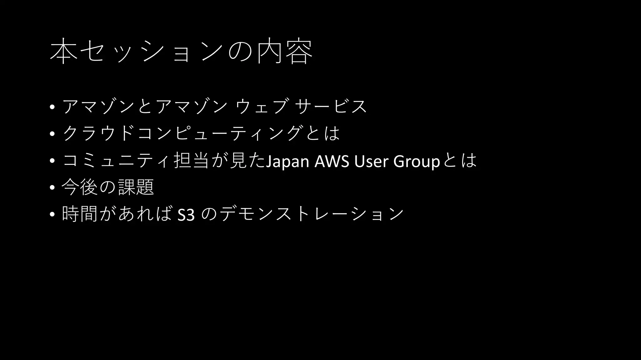本セッションの内容
• アマゾンとアマゾン ウェブ サービス
• クラウドコンピューティングとは
• コミュニティ担当が見たJapan AWS User Groupとは
• 今後の課題
• 時間があれば S3 のデモンストレーション
 