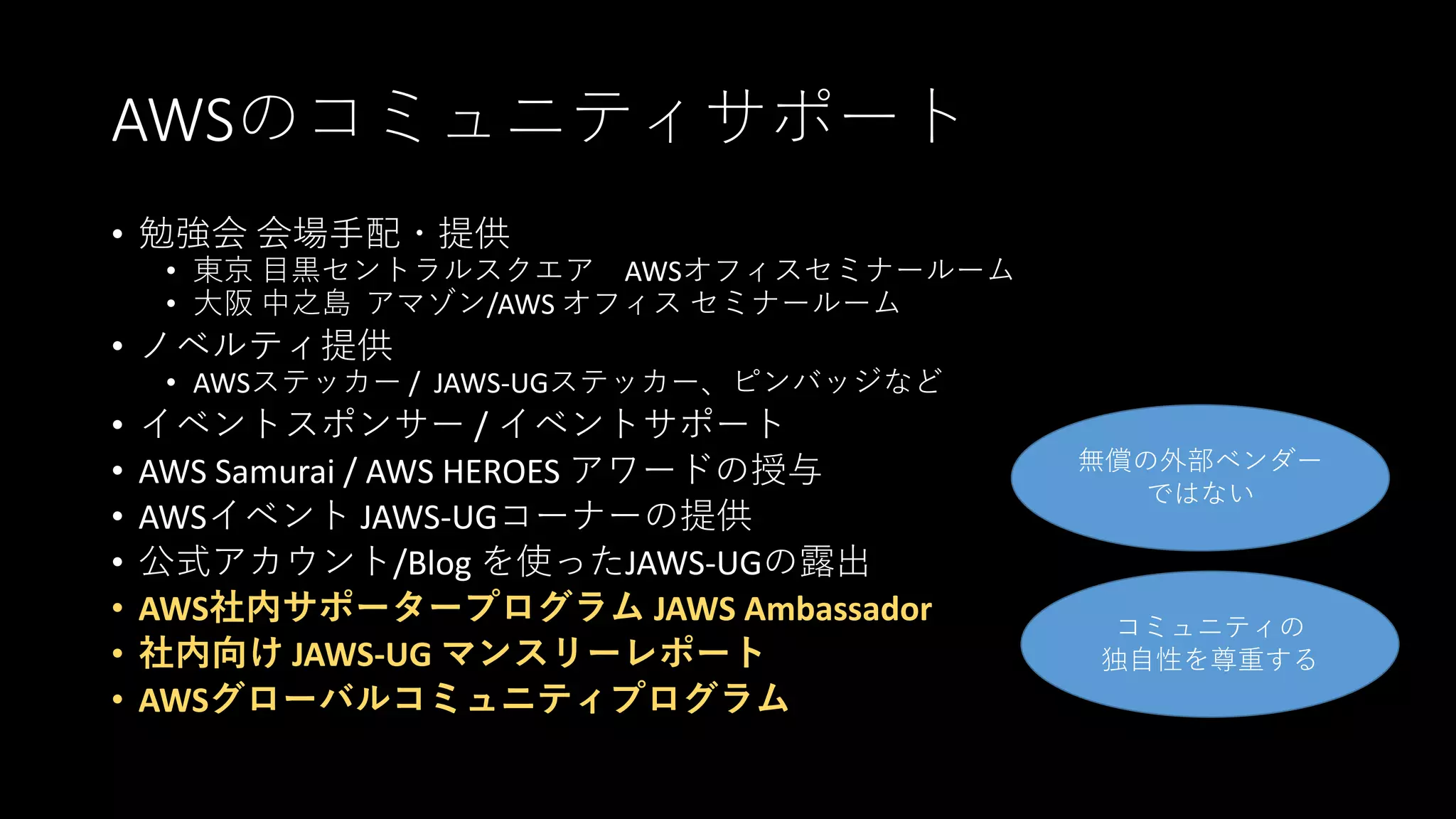 AWSのコミュニティサポート
• 勉強会 会場手配・提供
• 東京 目黒セントラルスクエア AWSオフィスセミナールーム
• 大阪 中之島 アマゾン/AWS オフィス セミナールーム
• ノベルティ提供
• AWSステッカー / JAWS-UGステッカー、ピンバッジなど
• イベントスポンサー / イベントサポート
• AWS Samurai / AWS HEROES アワードの授与
• AWSイベント JAWS-UGコーナーの提供
• 公式アカウント/Blog を使ったJAWS-UGの露出
• AWS社内サポータープログラム JAWS Ambassador
• 社内向け JAWS-UG マンスリーレポート
• AWSグローバルコミュニティプログラム
無償の外部ベンダー
ではない
コミュニティの
独自性を尊重する
 