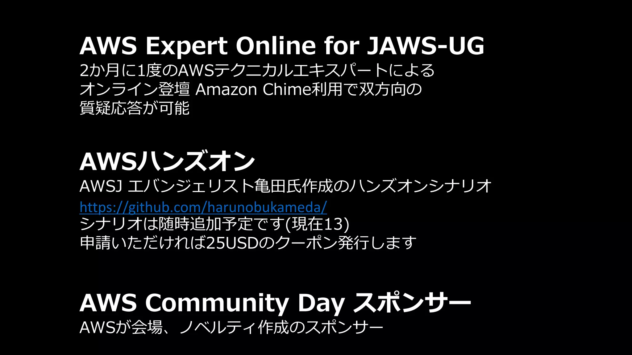 AWS Expert Online for JAWS-UG
2か月に1度のAWSテクニカルエキスパートによる
オンライン登壇 Amazon Chime利用で双方向の
質疑応答が可能
AWSハンズオン
AWSJ エバンジェリスト亀田氏作成のハンズオンシナリオ
https://github.com/harunobukameda/
シナリオは随時追加予定です(現在13)
申請いただければ25USDのクーポン発行します
AWS Community Day スポンサー
AWSが会場、ノベルティ作成のスポンサー
 