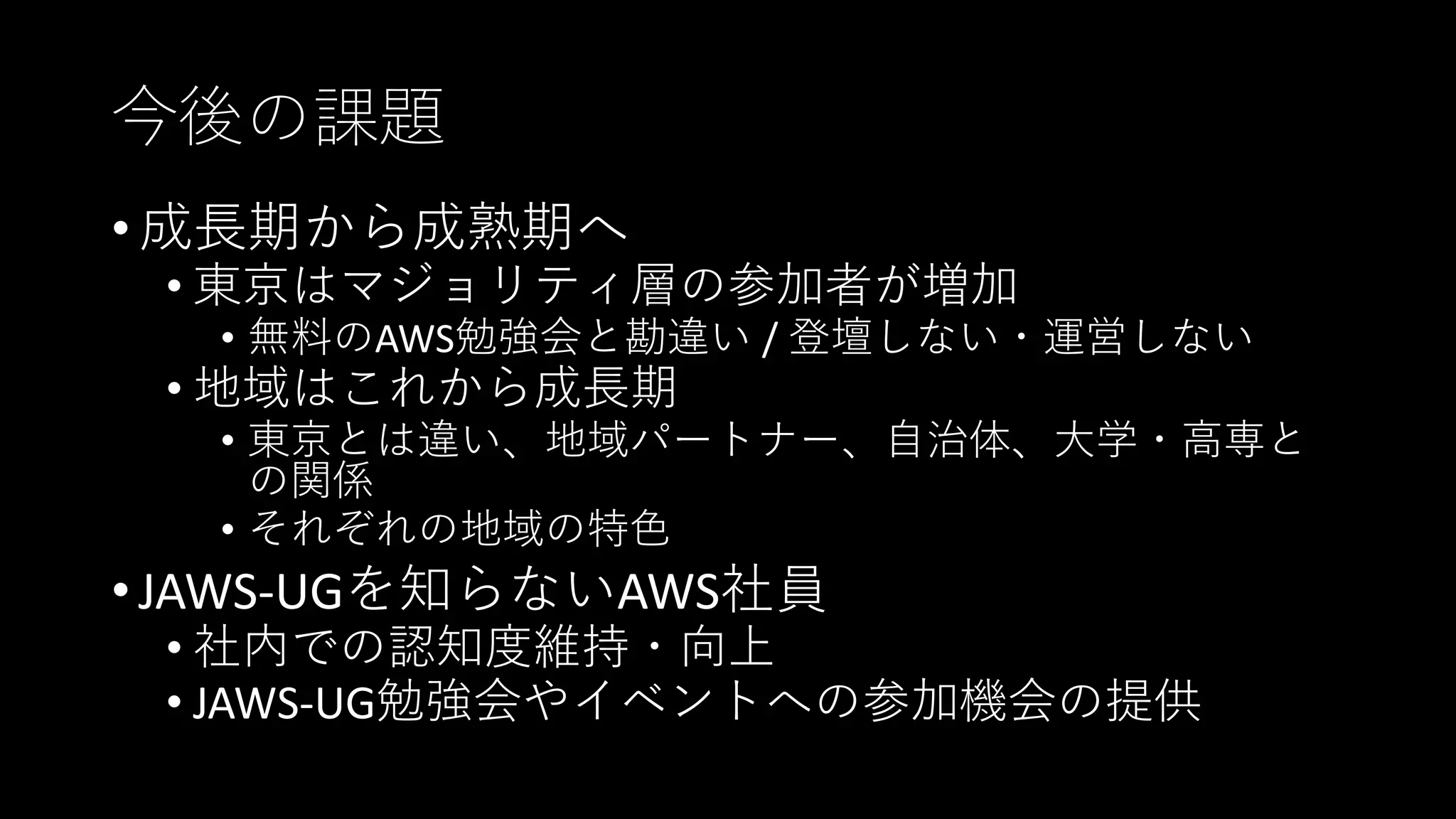 今後の課題
• 成長期から成熟期へ
• 東京はマジョリティ層の参加者が増加
• 無料のAWS勉強会と勘違い / 登壇しない・運営しない
• 地域はこれから成長期
• 東京とは違い、地域パートナー、自治体、大学・高専と
の関係
• それぞれの地域の特色
• JAWS-UGを知らないAWS社員
• 社内での認知度維持・向上
• JAWS-UG勉強会やイベントへの参加機会の提供
 