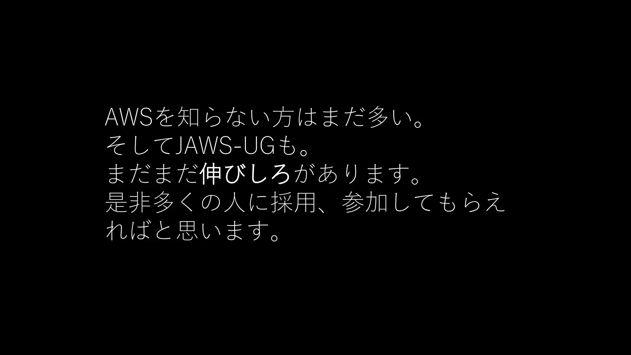 AWSを知らない方はまだ多い。
そしてJAWS-UGも。
まだまだ伸びしろがあります。
是非多くの人に採用、参加してもらえ
ればと思います。
 