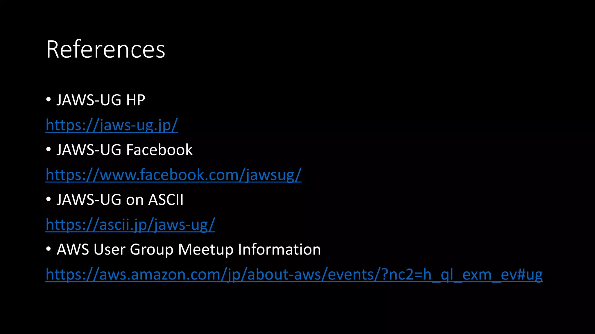 References
• JAWS-UG HP
https://jaws-ug.jp/
• JAWS-UG Facebook
https://www.facebook.com/jawsug/
• JAWS-UG on ASCII
https://ascii.jp/jaws-ug/
• AWS User Group Meetup Information
https://aws.amazon.com/jp/about-aws/events/?nc2=h_ql_exm_ev#ug
 