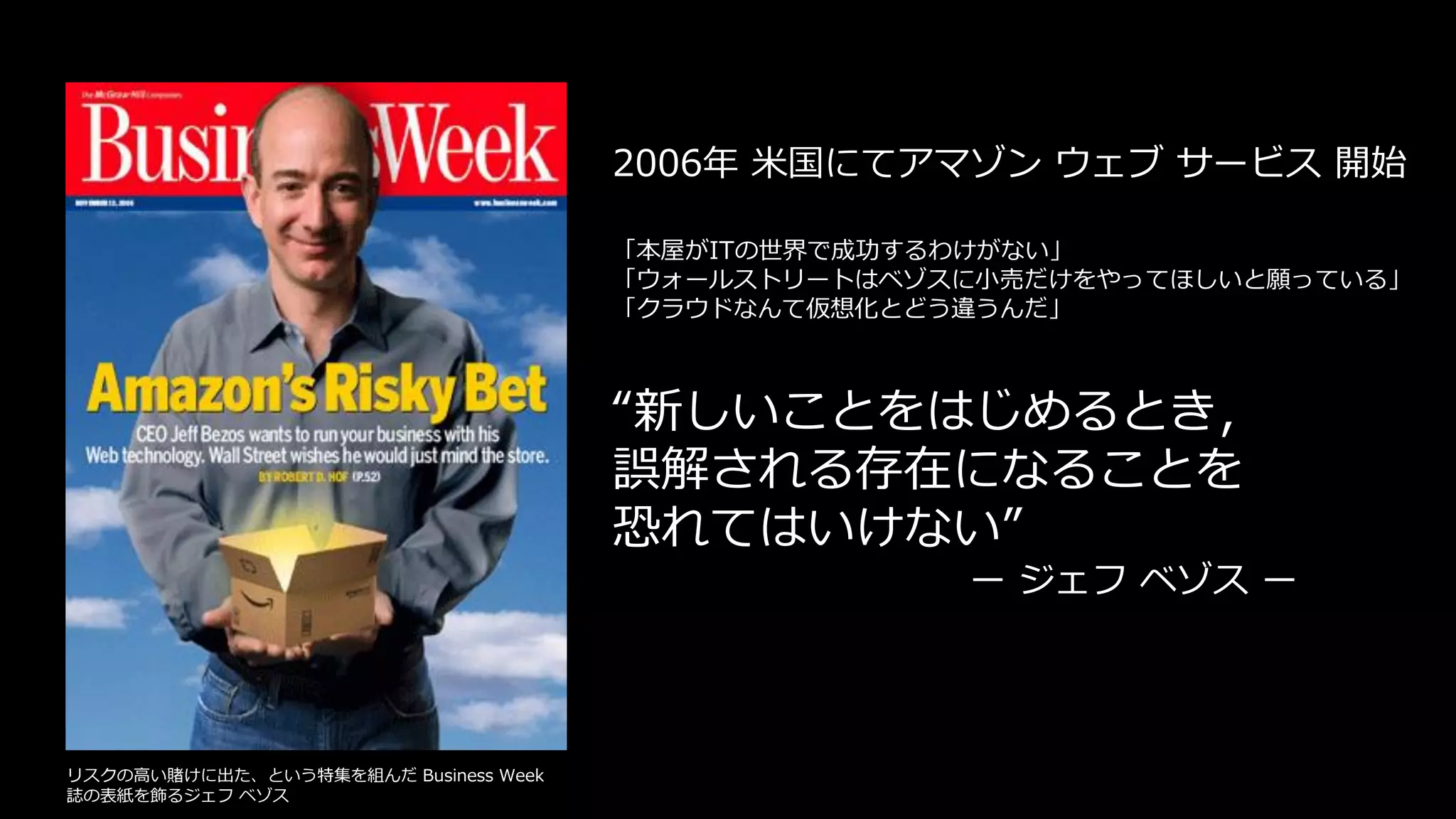 “新しいことをはじめるとき，
誤解される存在になることを
恐れてはいけない”
ー ジェフ ベゾス ー
「本屋がITの世界で成功するわけがない」
「ウォールストリートはベゾスに小売だけをやってほしいと願っている」
「クラウドなんて仮想化とどう違うんだ」
2006年 米国にてアマゾン ウェブ サービス 開始
リスクの高い賭けに出た、という特集を組んだ Business Week
誌の表紙を飾るジェフ ベゾス
 