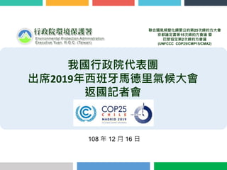 108 年 12 月 16 日
我國行政院代表團
出席2019年西班牙馬德里氣候大會
返國記者會
聯合國氣候變化綱要公約第25次締約方大會
京都議定書第15次締約方會議 暨
巴黎協定第2次締約方會議
(UNFCCC COP25/CMP15/CMA2)
 
