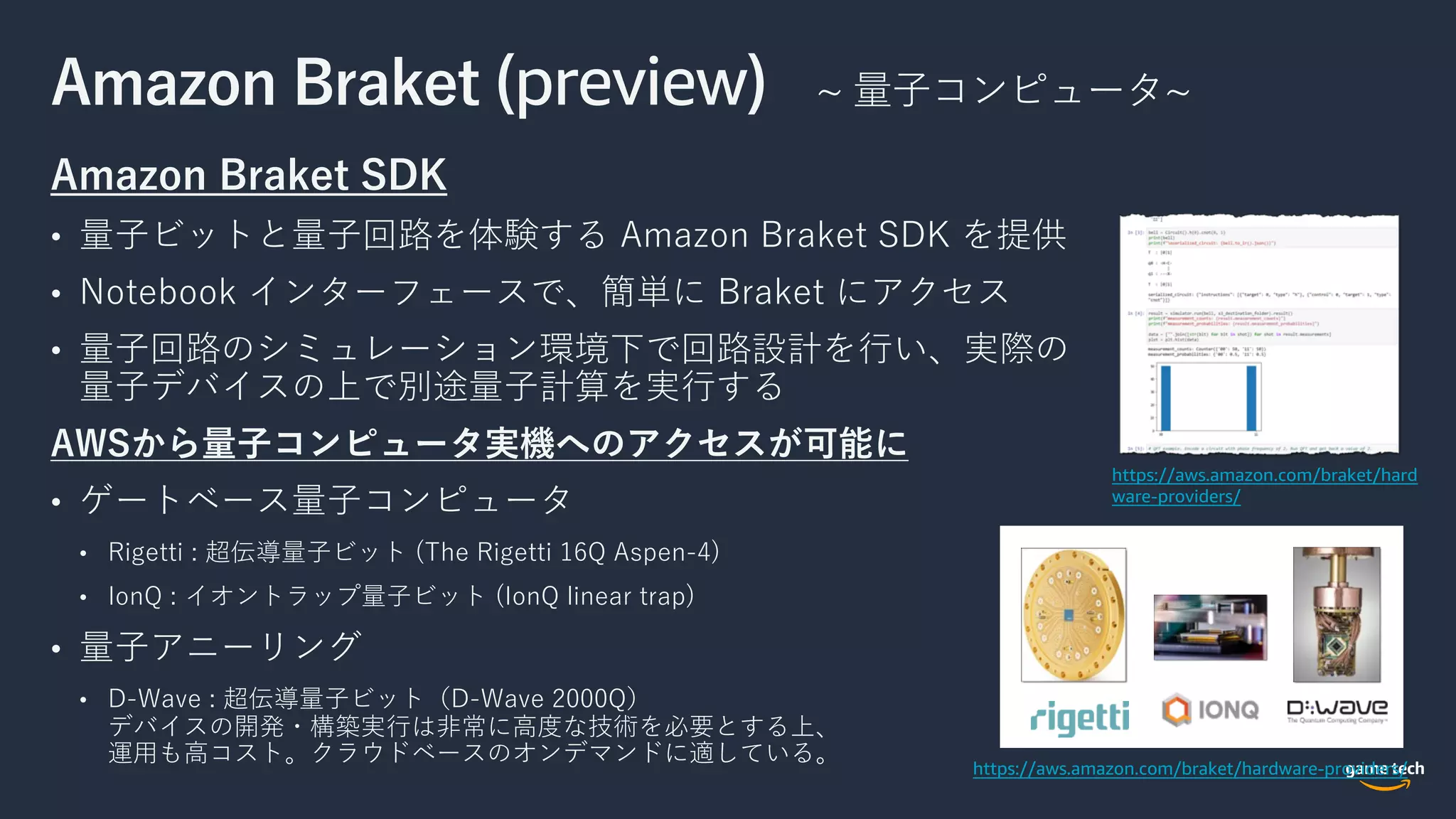 Amazon Braket (preview) ~ 量⼦コンピュータ~
Amazon Braket SDK
• 量⼦ビットと量⼦回路を体験する Amazon Braket SDK を提供
• Notebook インターフェースで、簡単に Braket にアクセス
• 量⼦回路のシミュレーション環境下で回路設計を⾏い、実際の
量⼦デバイスの上で別途量⼦計算を実⾏する
AWSから量⼦コンピュータ実機へのアクセスが可能に
• ゲートベース量⼦コンピュータ
• Rigetti : 超伝導量⼦ビット (The Rigetti 16Q Aspen-4)
• IonQ : イオントラップ量⼦ビット (IonQ linear trap)
• 量⼦アニーリング
• D-Wave : 超伝導量⼦ビット（D-Wave 2000Q）
デバイスの開発・構築実⾏は⾮常に⾼度な技術を必要とする上、
運⽤も⾼コスト。クラウドベースのオンデマンドに適している。
https://aws.amazon.com/braket/hardware-providers/
https://aws.amazon.com/braket/hard
ware-providers/
 