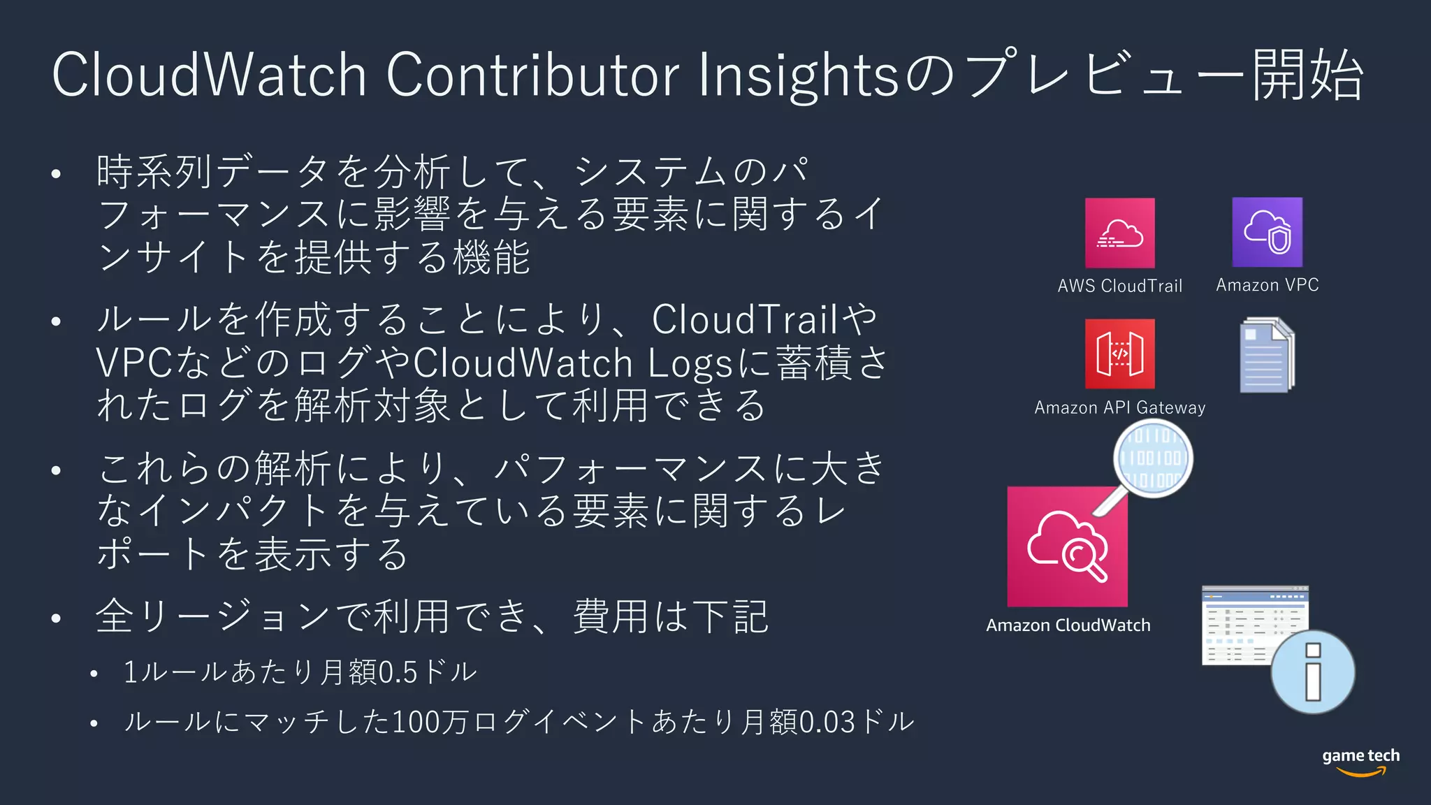 CloudWatch Contributor Insightsのプレビュー開始
• 時系列データを分析して、システムのパ
フォーマンスに影響を与える要素に関するイ
ンサイトを提供する機能
• ルールを作成することにより、CloudTrailや
VPCなどのログやCloudWatch Logsに蓄積さ
れたログを解析対象として利⽤できる
• これらの解析により、パフォーマンスに⼤き
なインパクトを与えている要素に関するレ
ポートを表⽰する
• 全リージョンで利⽤でき、費⽤は下記
• 1ルールあたり⽉額0.5ドル
• ルールにマッチした100万ログイベントあたり⽉額0.03ドル
Amazon CloudWatch
AWS CloudTrail Amazon VPC
Amazon API Gateway
 