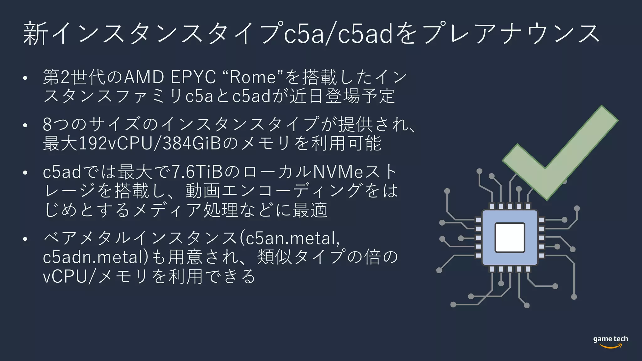 新インスタンスタイプc5a/c5adをプレアナウンス
• 第2世代のAMD EPYC “Rome”を搭載したイン
スタンスファミリc5aとc5adが近⽇登場予定
• 8つのサイズのインスタンスタイプが提供され、
最⼤192vCPU/384GiBのメモリを利⽤可能
• c5adでは最⼤で7.6TiBのローカルNVMeスト
レージを搭載し、動画エンコーディングをは
じめとするメディア処理などに最適
• ベアメタルインスタンス(c5an.metal,
c5adn.metal)も⽤意され、類似タイプの倍の
vCPU/メモリを利⽤できる
 