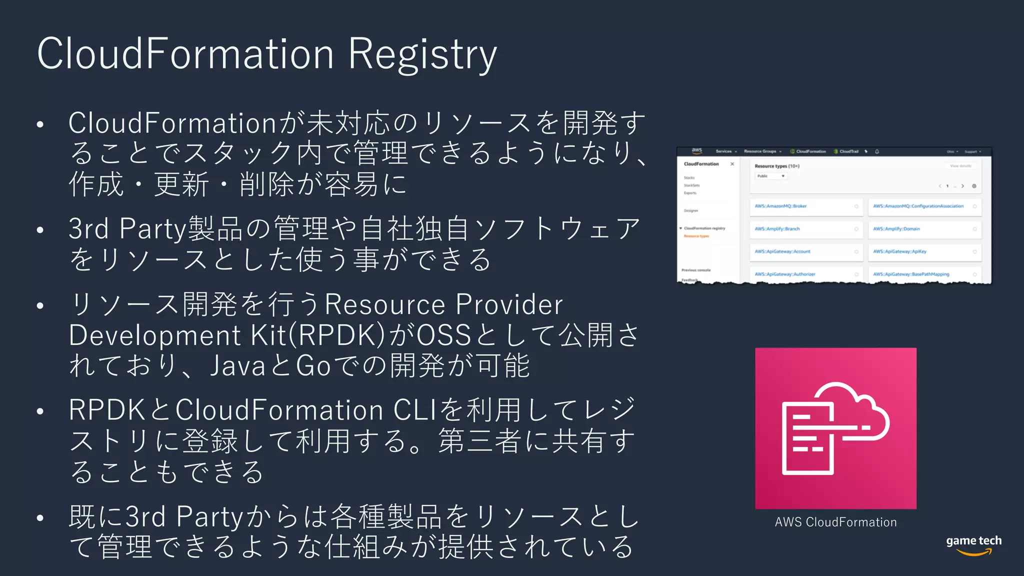 CloudFormation Registry
• CloudFormationが未対応のリソースを開発す
ることでスタック内で管理できるようになり、
作成・更新・削除が容易に
• 3rd Party製品の管理や⾃社独⾃ソフトウェア
をリソースとした使う事ができる
• リソース開発を⾏うResource Provider
Development Kit(RPDK)がOSSとして公開さ
れており、JavaとGoでの開発が可能
• RPDKとCloudFormation CLIを利⽤してレジ
ストリに登録して利⽤する。第三者に共有す
ることもできる
• 既に3rd Partyからは各種製品をリソースとし
て管理できるような仕組みが提供されている
AWS CloudFormation
 