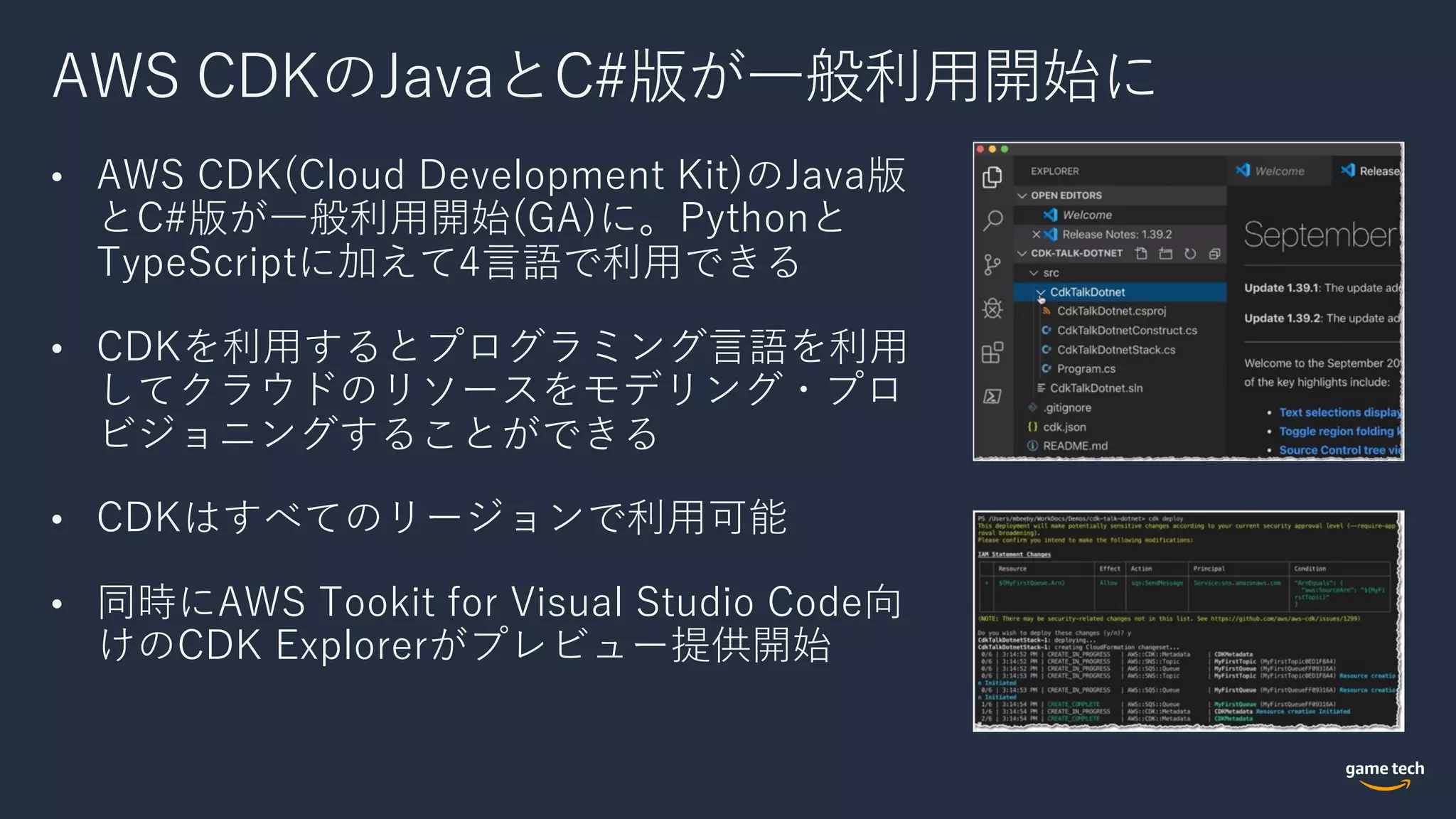 AWS CDKのJavaとC#版が⼀般利⽤開始に
• AWS CDK(Cloud Development Kit)のJava版
とC#版が⼀般利⽤開始(GA)に。Pythonと
TypeScriptに加えて4⾔語で利⽤できる
• CDKを利⽤するとプログラミング⾔語を利⽤
してクラウドのリソースをモデリング・プロ
ビジョニングすることができる
• CDKはすべてのリージョンで利⽤可能
• 同時にAWS Tookit for Visual Studio Code向
けのCDK Explorerがプレビュー提供開始
 