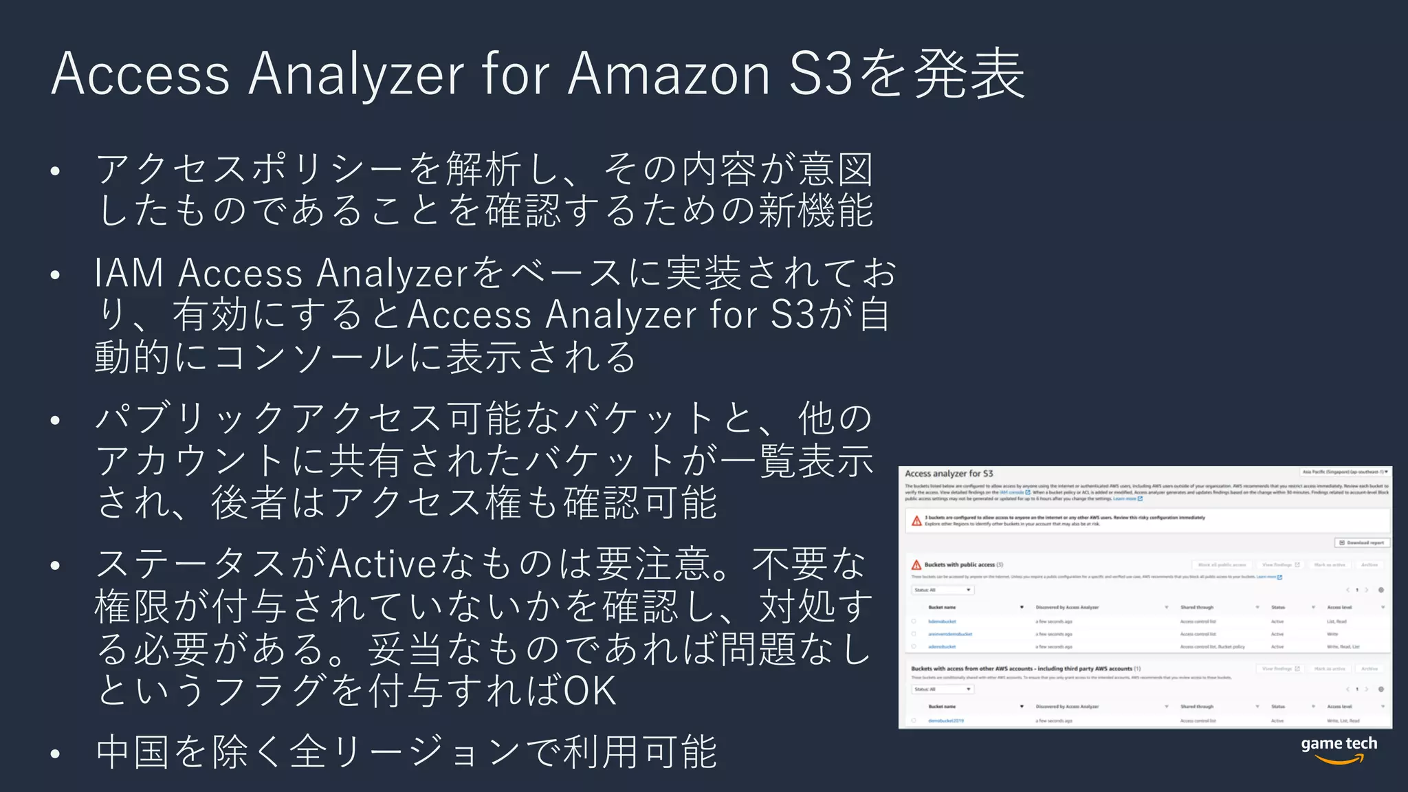 Access Analyzer for Amazon S3を発表
• アクセスポリシーを解析し、その内容が意図
したものであることを確認するための新機能
• IAM Access Analyzerをベースに実装されてお
り、有効にするとAccess Analyzer for S3が⾃
動的にコンソールに表⽰される
• パブリックアクセス可能なバケットと、他の
アカウントに共有されたバケットが⼀覧表⽰
され、後者はアクセス権も確認可能
• ステータスがActiveなものは要注意。不要な
権限が付与されていないかを確認し、対処す
る必要がある。妥当なものであれば問題なし
というフラグを付与すればOK
• 中国を除く全リージョンで利⽤可能
 