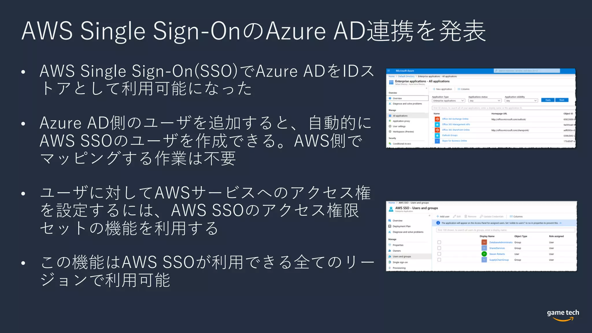 AWS Single Sign-OnのAzure AD連携を発表
• AWS Single Sign-On(SSO)でAzure ADをIDス
トアとして利⽤可能になった
• Azure AD側のユーザを追加すると、⾃動的に
AWS SSOのユーザを作成できる。AWS側で
マッピングする作業は不要
• ユーザに対してAWSサービスへのアクセス権
を設定するには、AWS SSOのアクセス権限
セットの機能を利⽤する
• この機能はAWS SSOが利⽤できる全てのリー
ジョンで利⽤可能
 