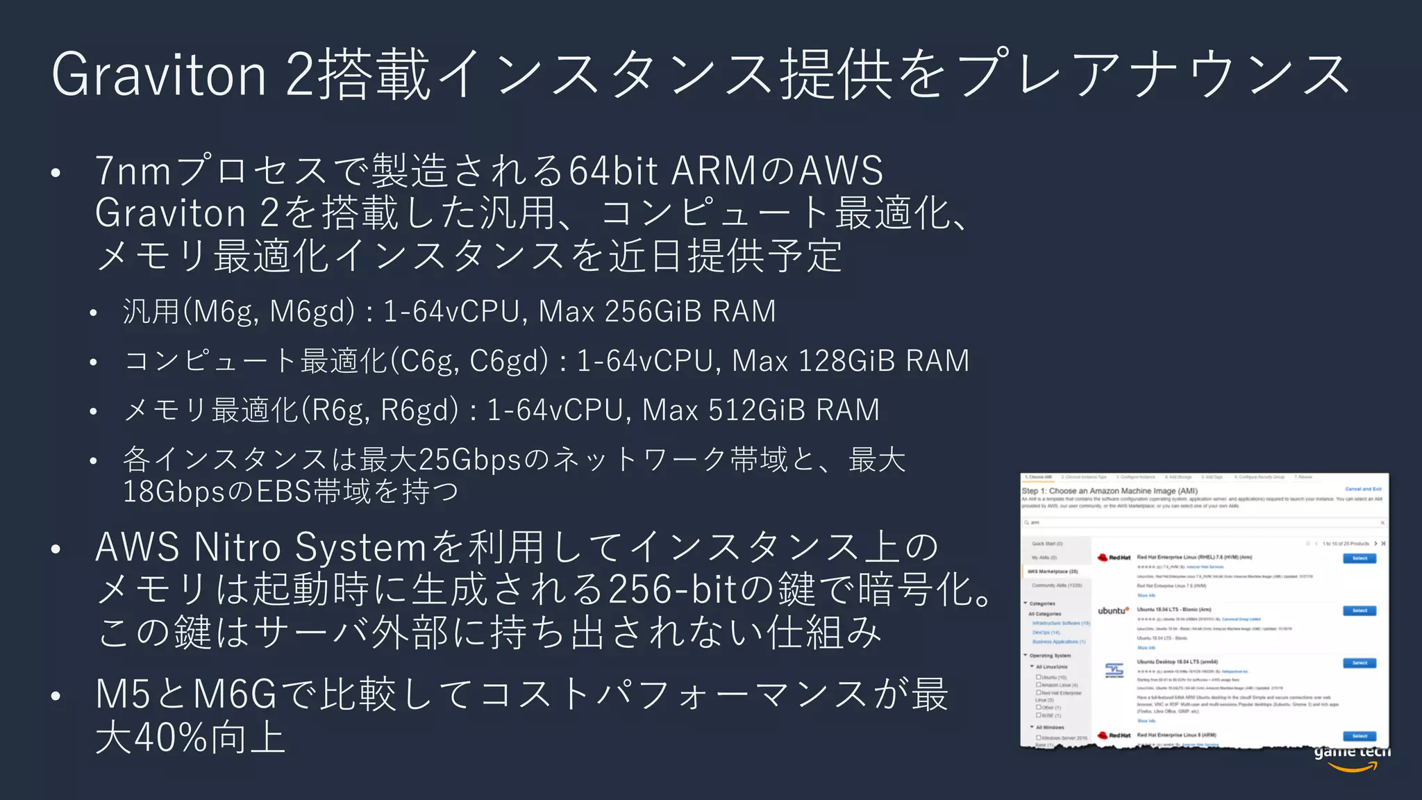Graviton 2搭載インスタンス提供をプレアナウンス
• 7nmプロセスで製造される64bit ARMのAWS
Graviton 2を搭載した汎⽤、コンピュート最適化、
メモリ最適化インスタンスを近⽇提供予定
• 汎⽤(M6g, M6gd) : 1-64vCPU, Max 256GiB RAM
• コンピュート最適化(C6g, C6gd) : 1-64vCPU, Max 128GiB RAM
• メモリ最適化(R6g, R6gd) : 1-64vCPU, Max 512GiB RAM
• 各インスタンスは最⼤25Gbpsのネットワーク帯域と、最⼤
18GbpsのEBS帯域を持つ
• AWS Nitro Systemを利⽤してインスタンス上の
メモリは起動時に⽣成される256-bitの鍵で暗号化。
この鍵はサーバ外部に持ち出されない仕組み
• M5とM6Gで⽐較してコストパフォーマンスが最
⼤40%向上
 