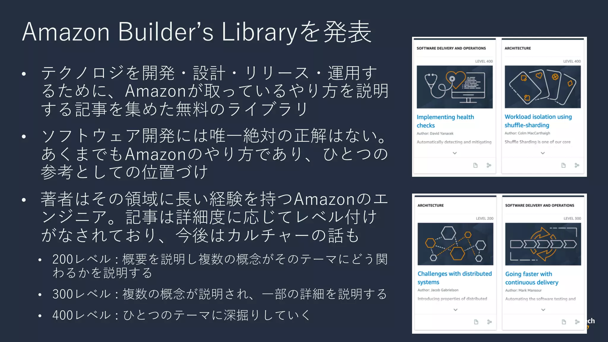 Amazon Builderʼs Libraryを発表
• テクノロジを開発・設計・リリース・運⽤す
るために、Amazonが取っているやり⽅を説明
する記事を集めた無料のライブラリ
• ソフトウェア開発には唯⼀絶対の正解はない。
あくまでもAmazonのやり⽅であり、ひとつの
参考としての位置づけ
• 著者はその領域に⻑い経験を持つAmazonのエ
ンジニア。記事は詳細度に応じてレベル付け
がなされており、今後はカルチャーの話も
• 200レベル : 概要を説明し複数の概念がそのテーマにどう関
わるかを説明する
• 300レベル : 複数の概念が説明され、⼀部の詳細を説明する
• 400レベル : ひとつのテーマに深掘りしていく
 