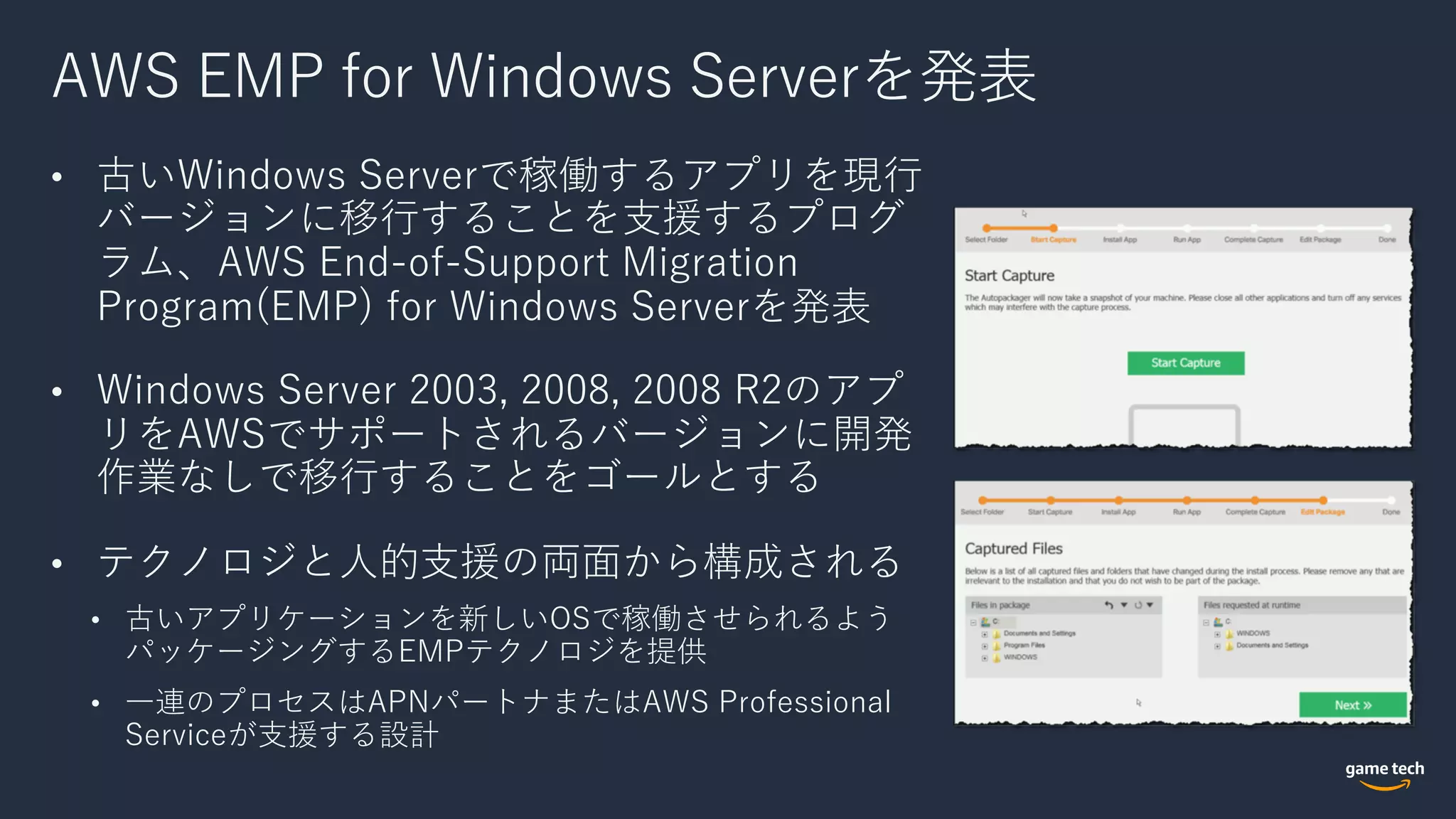 AWS EMP for Windows Serverを発表
• 古いWindows Serverで稼働するアプリを現⾏
バージョンに移⾏することを⽀援するプログ
ラム、AWS End-of-Support Migration
Program(EMP) for Windows Serverを発表
• Windows Server 2003, 2008, 2008 R2のアプ
リをAWSでサポートされるバージョンに開発
作業なしで移⾏することをゴールとする
• テクノロジと⼈的⽀援の両⾯から構成される
• 古いアプリケーションを新しいOSで稼働させられるよう
パッケージングするEMPテクノロジを提供
• ⼀連のプロセスはAPNパートナまたはAWS Professional
Serviceが⽀援する設計
 