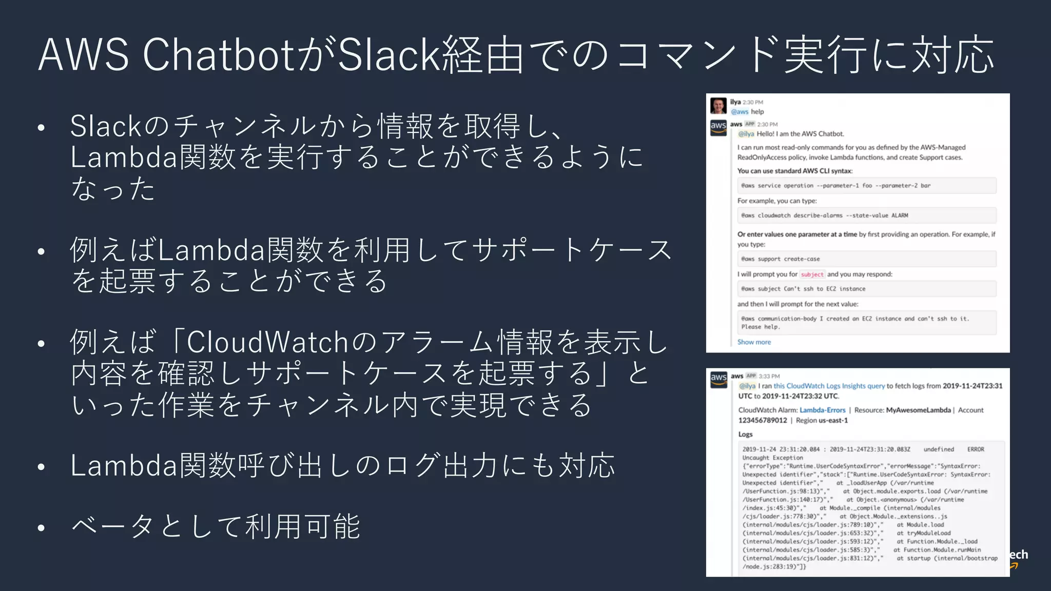 AWS ChatbotがSlack経由でのコマンド実⾏に対応
• Slackのチャンネルから情報を取得し、
Lambda関数を実⾏することができるように
なった
• 例えばLambda関数を利⽤してサポートケース
を起票することができる
• 例えば「CloudWatchのアラーム情報を表⽰し
内容を確認しサポートケースを起票する」と
いった作業をチャンネル内で実現できる
• Lambda関数呼び出しのログ出⼒にも対応
• ベータとして利⽤可能
 