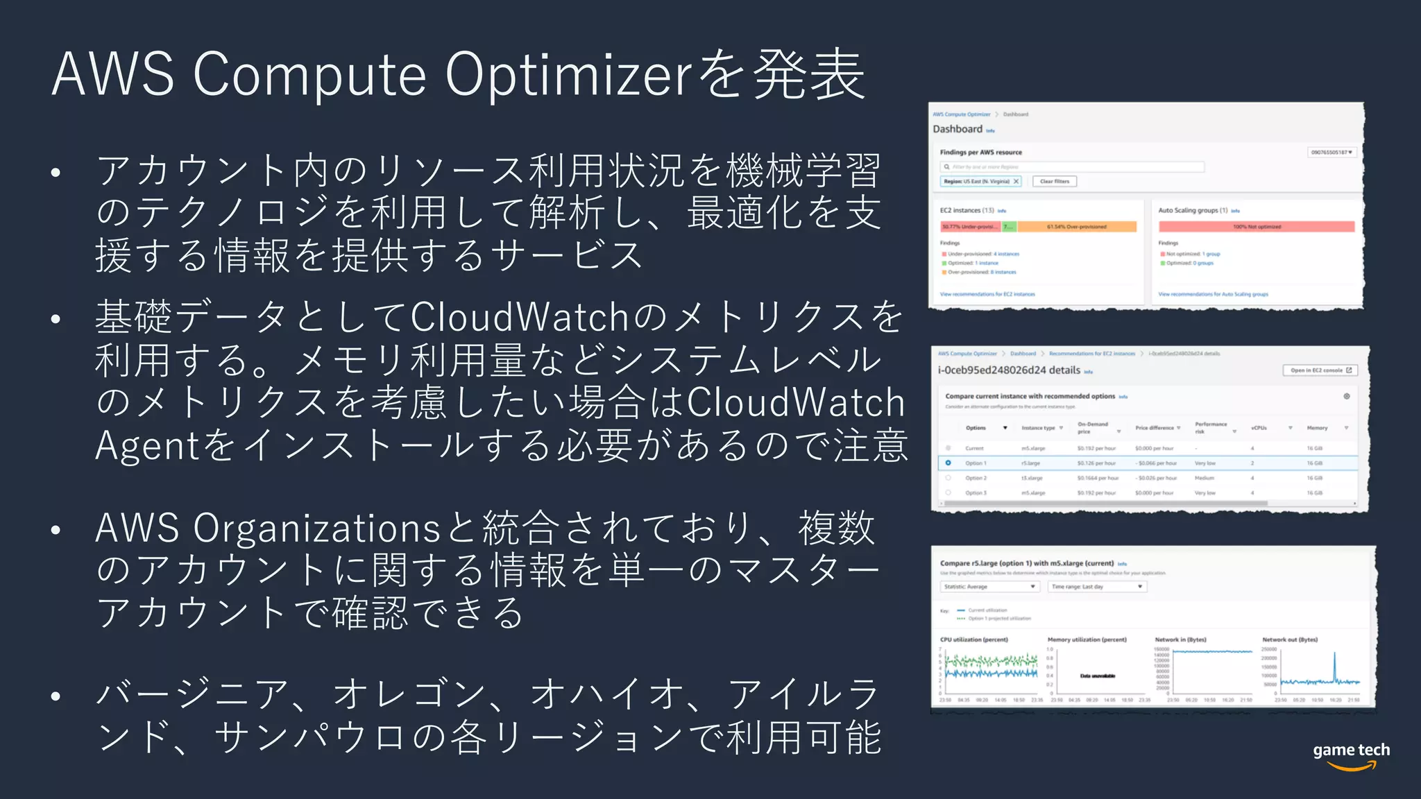 AWS Compute Optimizerを発表
• アカウント内のリソース利⽤状況を機械学習
のテクノロジを利⽤して解析し、最適化を⽀
援する情報を提供するサービス
• 基礎データとしてCloudWatchのメトリクスを
利⽤する。メモリ利⽤量などシステムレベル
のメトリクスを考慮したい場合はCloudWatch
Agentをインストールする必要があるので注意
• AWS Organizationsと統合されており、複数
のアカウントに関する情報を単⼀のマスター
アカウントで確認できる
• バージニア、オレゴン、オハイオ、アイルラ
ンド、サンパウロの各リージョンで利⽤可能
 