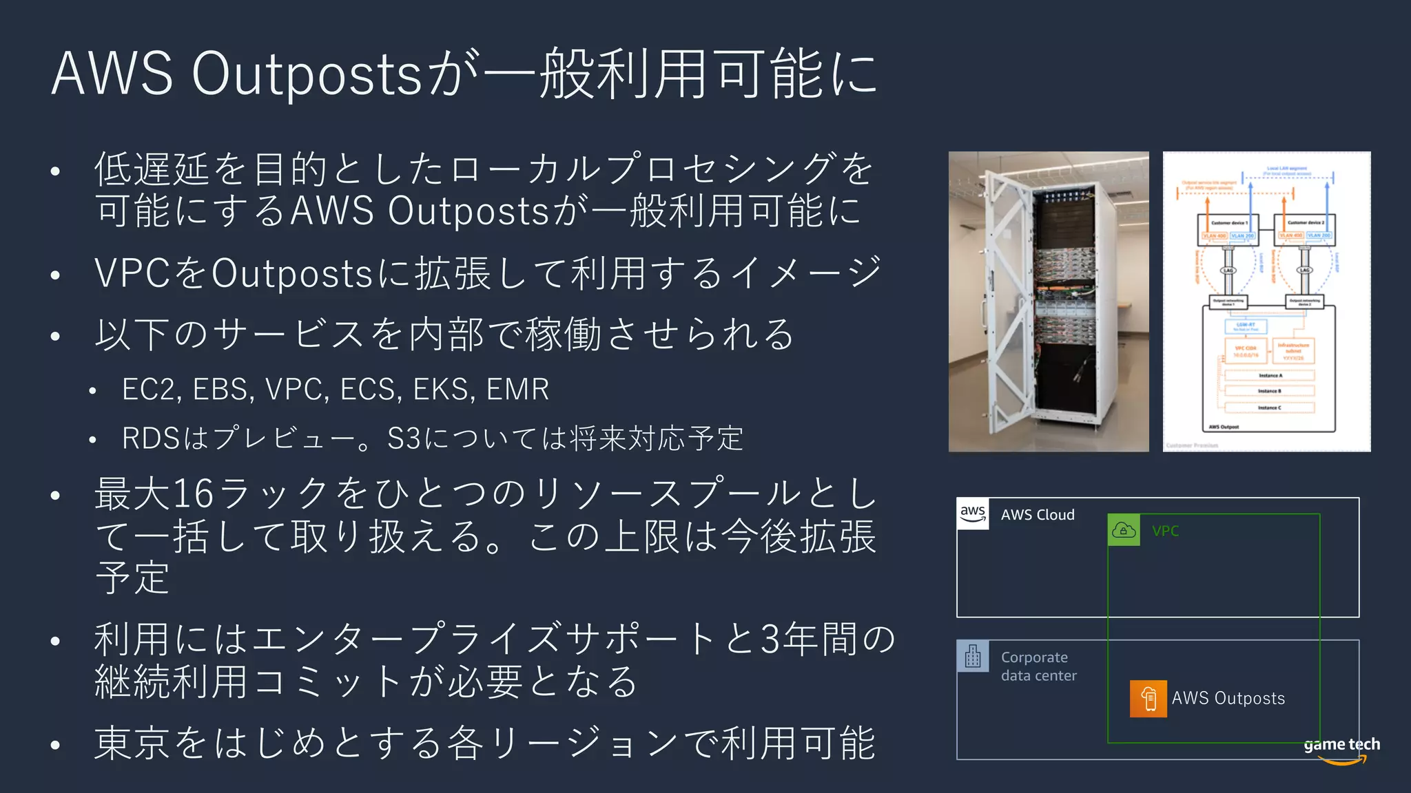 AWS Outpostsが⼀般利⽤可能に
• 低遅延を⽬的としたローカルプロセシングを
可能にするAWS Outpostsが⼀般利⽤可能に
• VPCをOutpostsに拡張して利⽤するイメージ
• 以下のサービスを内部で稼働させられる
• EC2, EBS, VPC, ECS, EKS, EMR
• RDSはプレビュー。S3については将来対応予定
• 最⼤16ラックをひとつのリソースプールとし
て⼀括して取り扱える。この上限は今後拡張
予定
• 利⽤にはエンタープライズサポートと3年間の
継続利⽤コミットが必要となる
• 東京をはじめとする各リージョンで利⽤可能
AWS Outposts
AWS Cloud
Corporate
data center
VPC
 