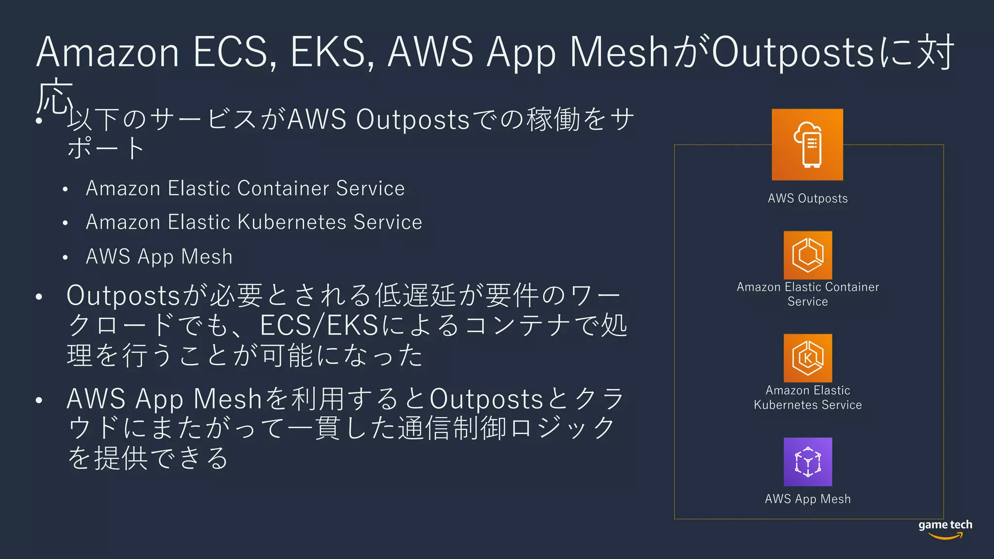Amazon ECS, EKS, AWS App MeshがOutpostsに対
応• 以下のサービスがAWS Outpostsでの稼働をサ
ポート
• Amazon Elastic Container Service
• Amazon Elastic Kubernetes Service
• AWS App Mesh
• Outpostsが必要とされる低遅延が要件のワー
クロードでも、ECS/EKSによるコンテナで処
理を⾏うことが可能になった
• AWS App Meshを利⽤するとOutpostsとクラ
ウドにまたがって⼀貫した通信制御ロジック
を提供できる
AWS Outposts
Amazon Elastic Container
Service
Amazon Elastic
Kubernetes Service
AWS App Mesh
 
