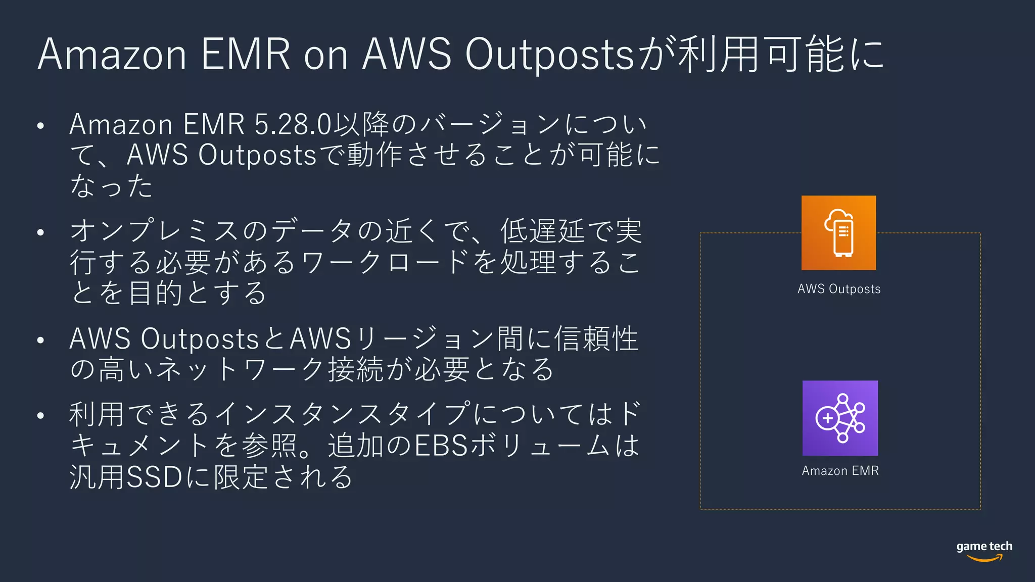 Amazon EMR on AWS Outpostsが利⽤可能に
• Amazon EMR 5.28.0以降のバージョンについ
て、AWS Outpostsで動作させることが可能に
なった
• オンプレミスのデータの近くで、低遅延で実
⾏する必要があるワークロードを処理するこ
とを⽬的とする
• AWS OutpostsとAWSリージョン間に信頼性
の⾼いネットワーク接続が必要となる
• 利⽤できるインスタンスタイプについてはド
キュメントを参照。追加のEBSボリュームは
汎⽤SSDに限定される
AWS Outposts
Amazon EMR
 