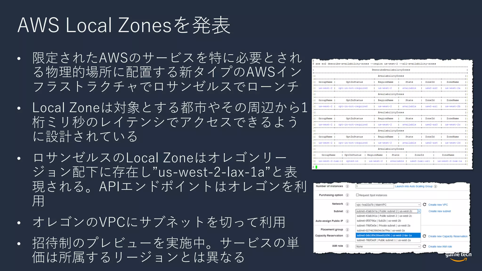 AWS Local Zonesを発表
• 限定されたAWSのサービスを特に必要とされ
る物理的場所に配置する新タイプのAWSイン
フラストラクチャでロサンゼルスでローンチ
• Local Zoneは対象とする都市やその周辺から1
桁ミリ秒のレイテンシでアクセスできるよう
に設計されている
• ロサンゼルスのLocal Zoneはオレゴンリー
ジョン配下に存在し”us-west-2-lax-1a”と表
現される。APIエンドポイントはオレゴンを利
⽤
• オレゴンのVPCにサブネットを切って利⽤
• 招待制のプレビューを実施中。サービスの単
価は所属するリージョンとは異なる
 