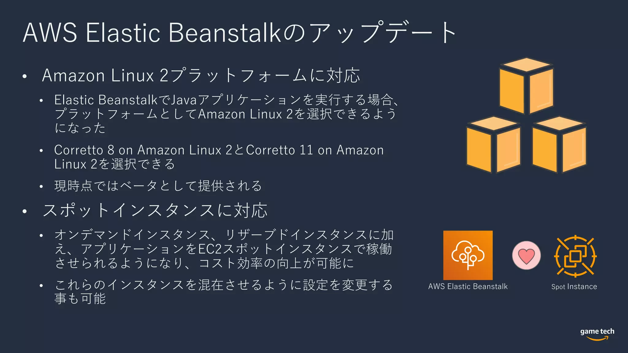 AWS Elastic Beanstalkのアップデート
• Amazon Linux 2プラットフォームに対応
• Elastic BeanstalkでJavaアプリケーションを実⾏する場合、
プラットフォームとしてAmazon Linux 2を選択できるよう
になった
• Corretto 8 on Amazon Linux 2とCorretto 11 on Amazon
Linux 2を選択できる
• 現時点ではベータとして提供される
• スポットインスタンスに対応
• オンデマンドインスタンス、リザーブドインスタンスに加
え、アプリケーションをEC2スポットインスタンスで稼働
させられるようになり、コスト効率の向上が可能に
• これらのインスタンスを混在させるように設定を変更する
事も可能
AWS Elastic Beanstalk Spot Instance
 