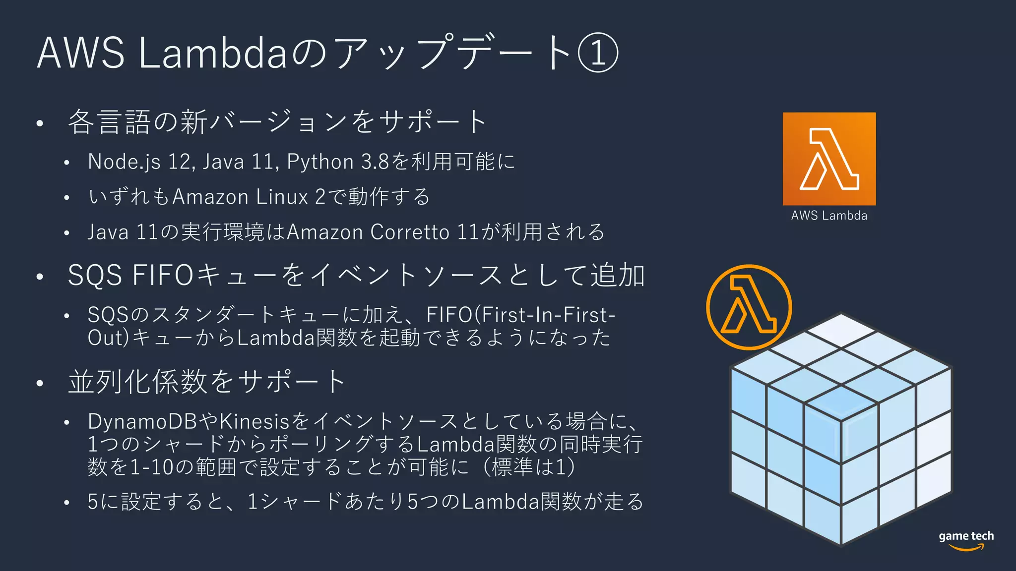AWS Lambdaのアップデート①
• 各⾔語の新バージョンをサポート
• Node.js 12, Java 11, Python 3.8を利⽤可能に
• いずれもAmazon Linux 2で動作する
• Java 11の実⾏環境はAmazon Corretto 11が利⽤される
• SQS FIFOキューをイベントソースとして追加
• SQSのスタンダートキューに加え、FIFO(First-In-First-
Out)キューからLambda関数を起動できるようになった
• 並列化係数をサポート
• DynamoDBやKinesisをイベントソースとしている場合に、
1つのシャードからポーリングするLambda関数の同時実⾏
数を1-10の範囲で設定することが可能に（標準は1）
• 5に設定すると、1シャードあたり5つのLambda関数が⾛る
AWS Lambda
 