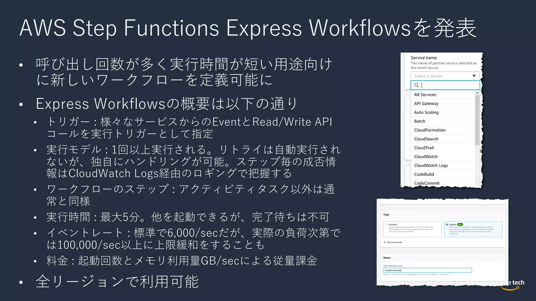 AWS Step Functions Express Workflowsを発表
• 呼び出し回数が多く実⾏時間が短い⽤途向け
に新しいワークフローを定義可能に
• Express Workflowsの概要は以下の通り
• トリガー : 様々なサービスからのEventとRead/Write API
コールを実⾏トリガーとして指定
• 実⾏モデル : 1回以上実⾏される。リトライは⾃動実⾏され
ないが、独⾃にハンドリングが可能。ステップ毎の成否情
報はCloudWatch Logs経由のロギングで把握する
• ワークフローのステップ : アクティビティタスク以外は通
常と同様
• 実⾏時間 : 最⼤5分。他を起動できるが、完了待ちは不可
• イベントレート : 標準で6,000/secだが、実際の負荷次第で
は100,000/sec以上に上限緩和をすることも
• 料⾦ : 起動回数とメモリ利⽤量GB/secによる従量課⾦
• 全リージョンで利⽤可能
 