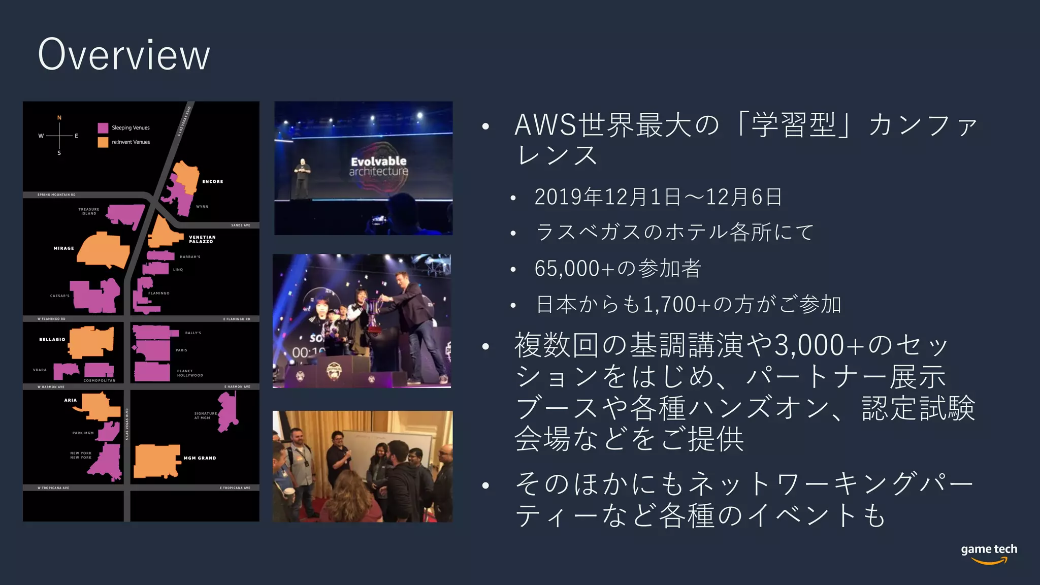 Overview
• AWS世界最⼤の「学習型」カンファ
レンス
• 2019年12⽉1⽇〜12⽉6⽇
• ラスベガスのホテル各所にて
• 65,000+の参加者
• ⽇本からも1,700+の⽅がご参加
• 複数回の基調講演や3,000+のセッ
ションをはじめ、パートナー展⽰
ブースや各種ハンズオン、認定試験
会場などをご提供
• そのほかにもネットワーキングパー
ティーなど各種のイベントも
 