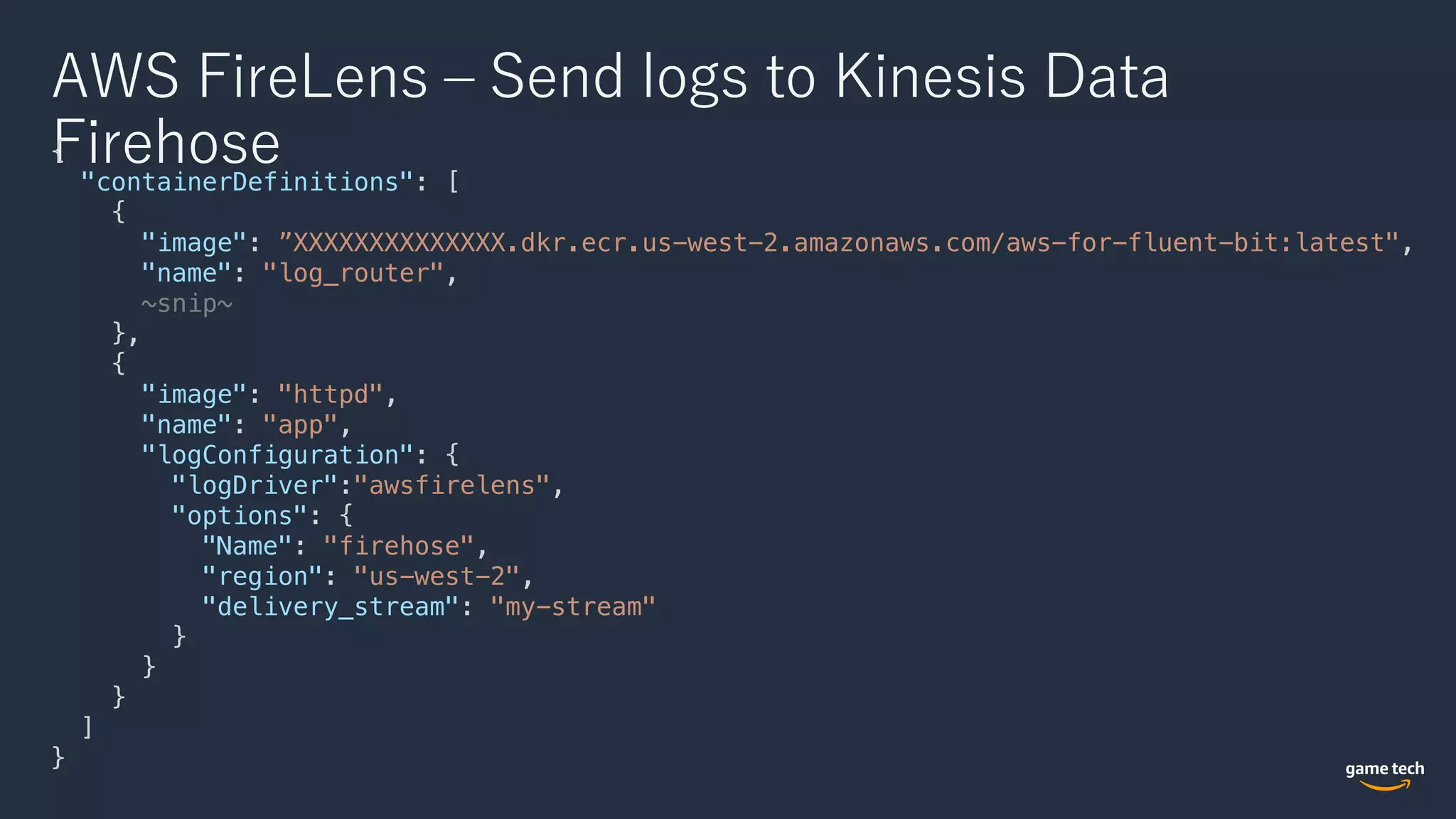 AWS FireLens ‒ Send logs to Kinesis Data
Firehose{
"containerDefinitions": [
{
"image": ”XXXXXXXXXXXXXX.dkr.ecr.us-west-2.amazonaws.com/aws-for-fluent-bit:latest",
"name": "log_router",
~snip~
},
{
"image": "httpd",
"name": "app",
"logConfiguration": {
"logDriver":"awsfirelens",
"options": {
"Name": "firehose",
"region": "us-west-2",
"delivery_stream": "my-stream"
}
}
}
]
}
 