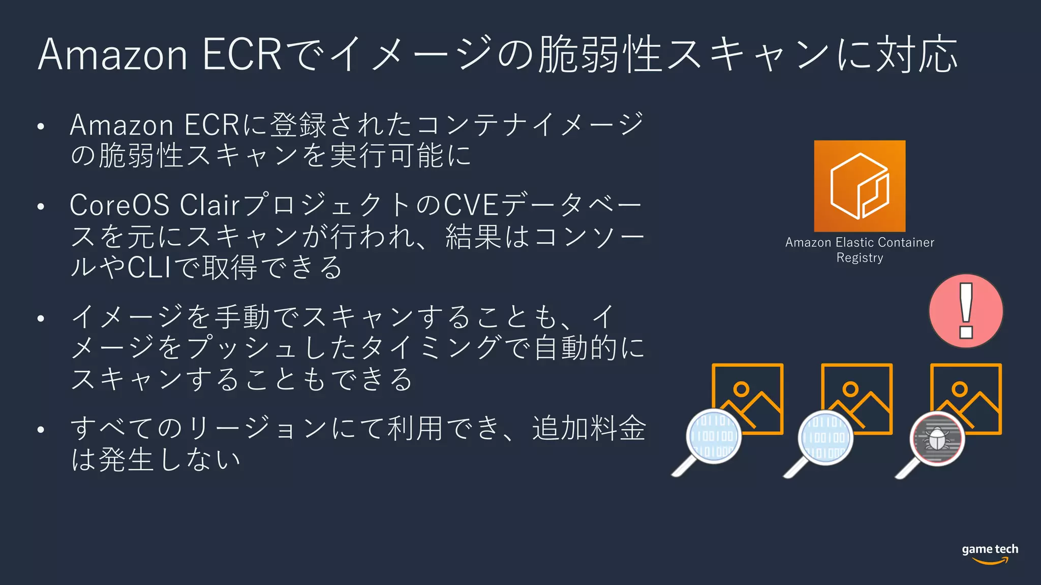 Amazon ECRでイメージの脆弱性スキャンに対応
• Amazon ECRに登録されたコンテナイメージ
の脆弱性スキャンを実⾏可能に
• CoreOS ClairプロジェクトのCVEデータベー
スを元にスキャンが⾏われ、結果はコンソー
ルやCLIで取得できる
• イメージを⼿動でスキャンすることも、イ
メージをプッシュしたタイミングで⾃動的に
スキャンすることもできる
• すべてのリージョンにて利⽤でき、追加料⾦
は発⽣しない
Amazon Elastic Container
Registry
 