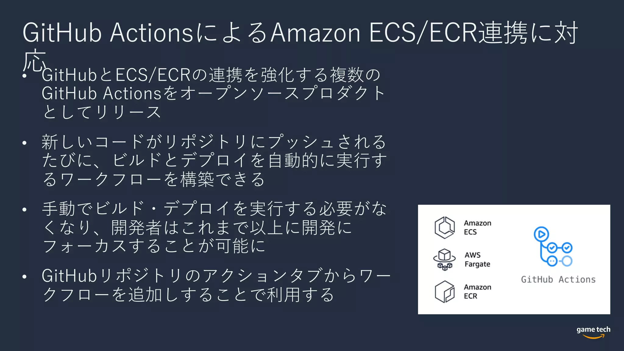 GitHub ActionsによるAmazon ECS/ECR連携に対
応• GitHubとECS/ECRの連携を強化する複数の
GitHub Actionsをオープンソースプロダクト
としてリリース
• 新しいコードがリポジトリにプッシュされる
たびに、ビルドとデプロイを⾃動的に実⾏す
るワークフローを構築できる
• ⼿動でビルド・デプロイを実⾏する必要がな
くなり、開発者はこれまで以上に開発に
フォーカスすることが可能に
• GitHubリポジトリのアクションタブからワー
クフローを追加しすることで利⽤する
 