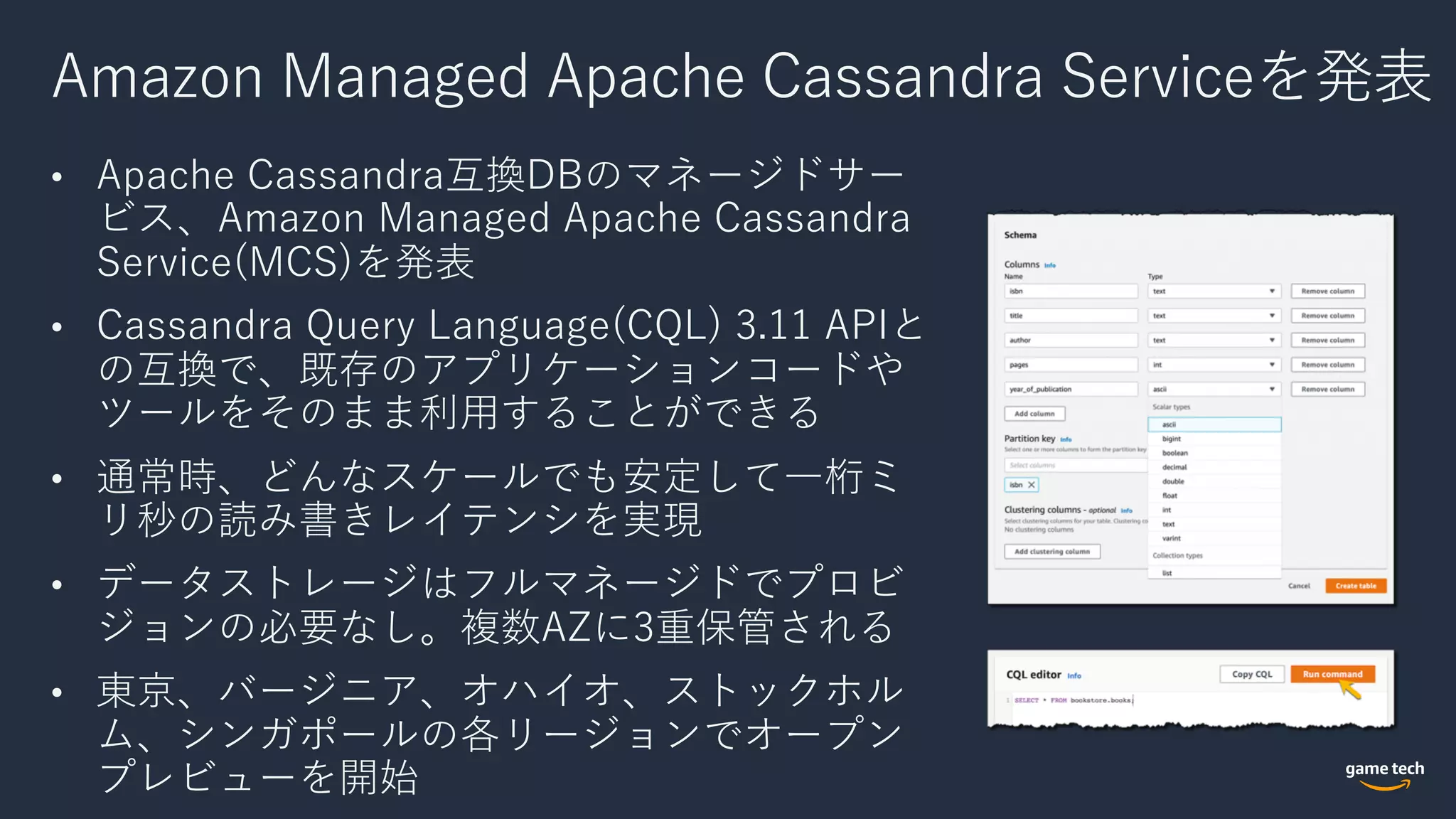 Amazon Managed Apache Cassandra Serviceを発表
• Apache Cassandra互換DBのマネージドサー
ビス、Amazon Managed Apache Cassandra
Service(MCS)を発表
• Cassandra Query Language(CQL) 3.11 APIと
の互換で、既存のアプリケーションコードや
ツールをそのまま利⽤することができる
• 通常時、どんなスケールでも安定して⼀桁ミ
リ秒の読み書きレイテンシを実現
• データストレージはフルマネージドでプロビ
ジョンの必要なし。複数AZに3重保管される
• 東京、バージニア、オハイオ、ストックホル
ム、シンガポールの各リージョンでオープン
プレビューを開始
 