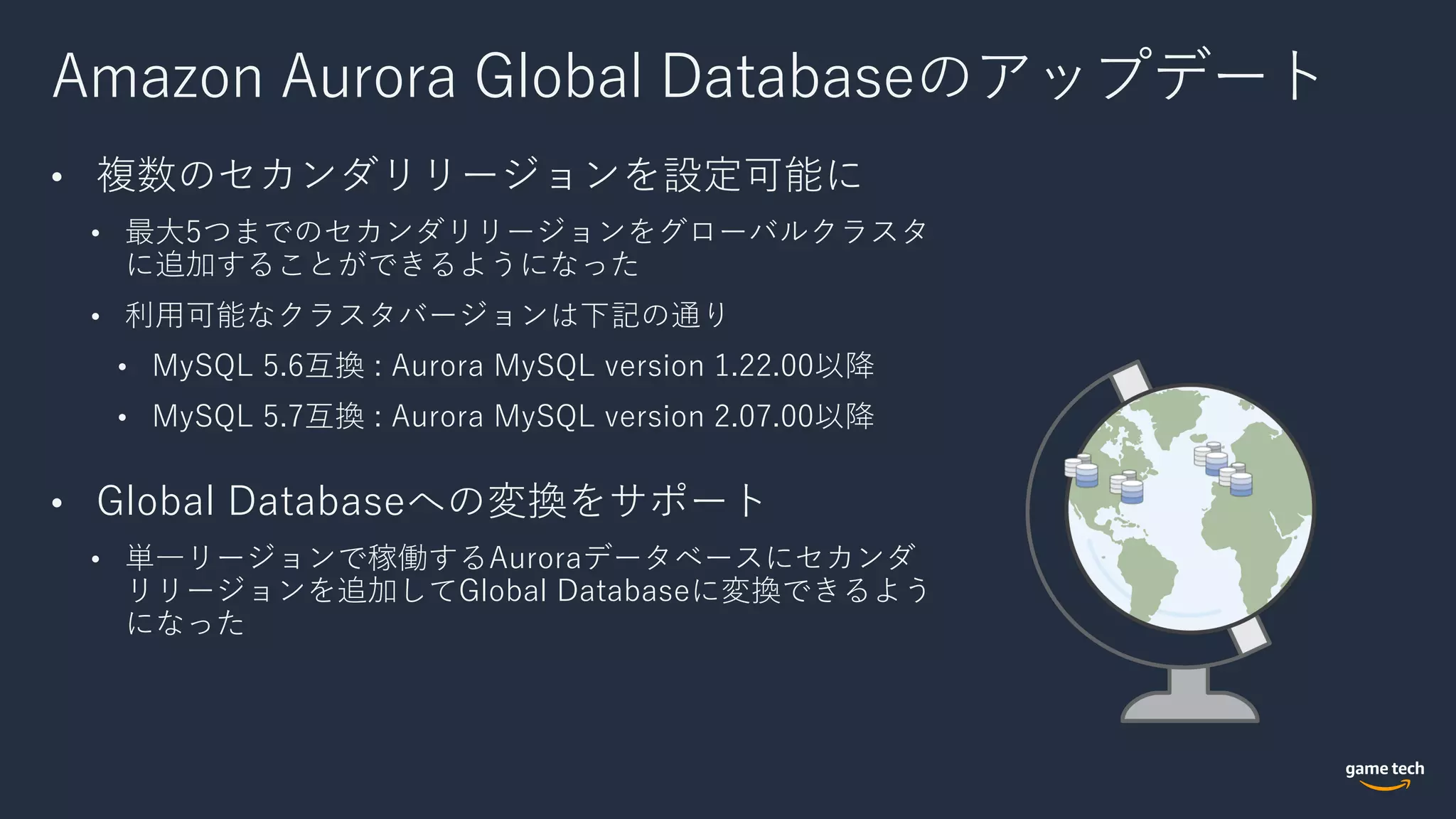 Amazon Aurora Global Databaseのアップデート
• 複数のセカンダリリージョンを設定可能に
• 最⼤5つまでのセカンダリリージョンをグローバルクラスタ
に追加することができるようになった
• 利⽤可能なクラスタバージョンは下記の通り
• MySQL 5.6互換 : Aurora MySQL version 1.22.00以降
• MySQL 5.7互換 : Aurora MySQL version 2.07.00以降
• Global Databaseへの変換をサポート
• 単⼀リージョンで稼働するAuroraデータベースにセカンダ
リリージョンを追加してGlobal Databaseに変換できるよう
になった
 