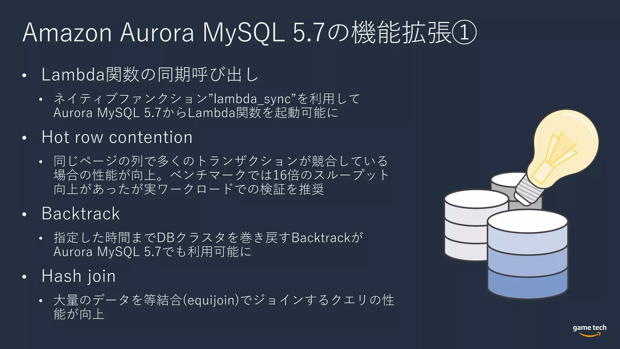 Amazon Aurora MySQL 5.7の機能拡張①
• Lambda関数の同期呼び出し
• ネイティブファンクション”lambda_sync”を利⽤して
Aurora MySQL 5.7からLambda関数を起動可能に
• Hot row contention
• 同じページの列で多くのトランザクションが競合している
場合の性能が向上。ベンチマークでは16倍のスループット
向上があったが実ワークロードでの検証を推奨
• Backtrack
• 指定した時間までDBクラスタを巻き戻すBacktrackが
Aurora MySQL 5.7でも利⽤可能に
• Hash join
• ⼤量のデータを等結合(equijoin)でジョインするクエリの性
能が向上
 