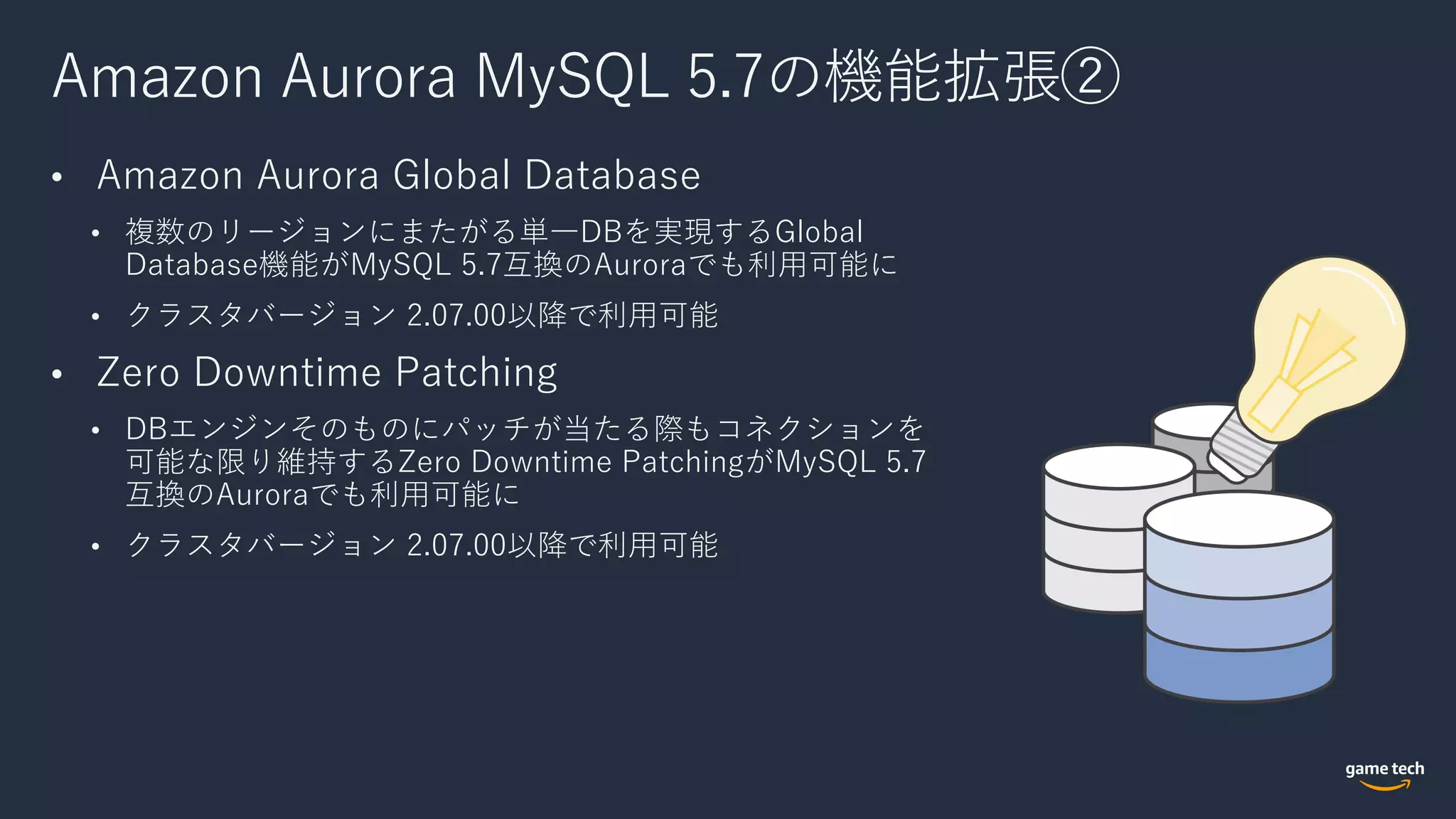 Amazon Aurora MySQL 5.7の機能拡張②
• Amazon Aurora Global Database
• 複数のリージョンにまたがる単⼀DBを実現するGlobal
Database機能がMySQL 5.7互換のAuroraでも利⽤可能に
• クラスタバージョン 2.07.00以降で利⽤可能
• Zero Downtime Patching
• DBエンジンそのものにパッチが当たる際もコネクションを
可能な限り維持するZero Downtime PatchingがMySQL 5.7
互換のAuroraでも利⽤可能に
• クラスタバージョン 2.07.00以降で利⽤可能
 