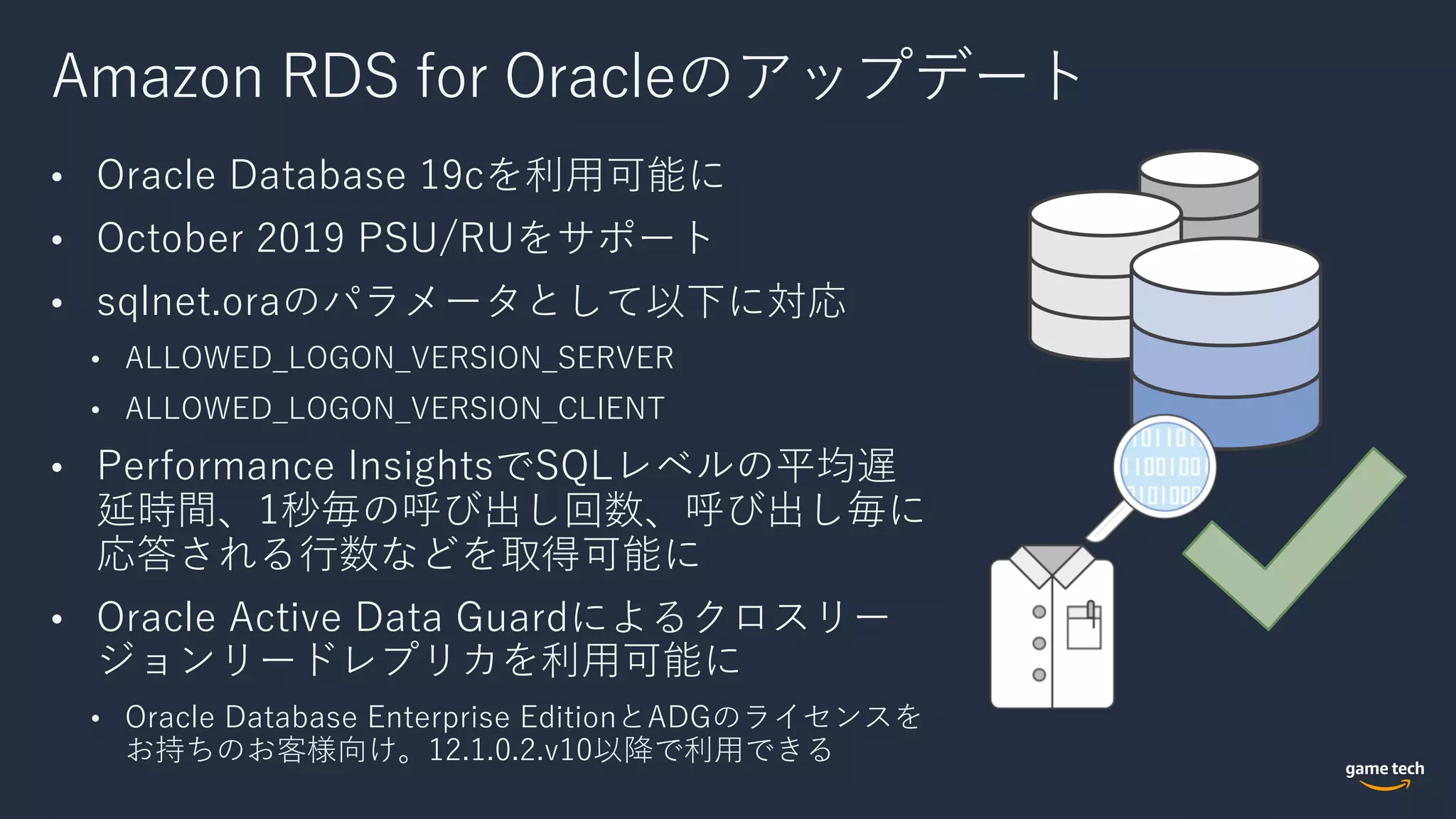 Amazon RDS for Oracleのアップデート
• Oracle Database 19cを利⽤可能に
• October 2019 PSU/RUをサポート
• sqlnet.oraのパラメータとして以下に対応
• ALLOWED_LOGON_VERSION_SERVER
• ALLOWED_LOGON_VERSION_CLIENT
• Performance InsightsでSQLレベルの平均遅
延時間、1秒毎の呼び出し回数、呼び出し毎に
応答される⾏数などを取得可能に
• Oracle Active Data Guardによるクロスリー
ジョンリードレプリカを利⽤可能に
• Oracle Database Enterprise EditionとADGのライセンスを
お持ちのお客様向け。12.1.0.2.v10以降で利⽤できる
 