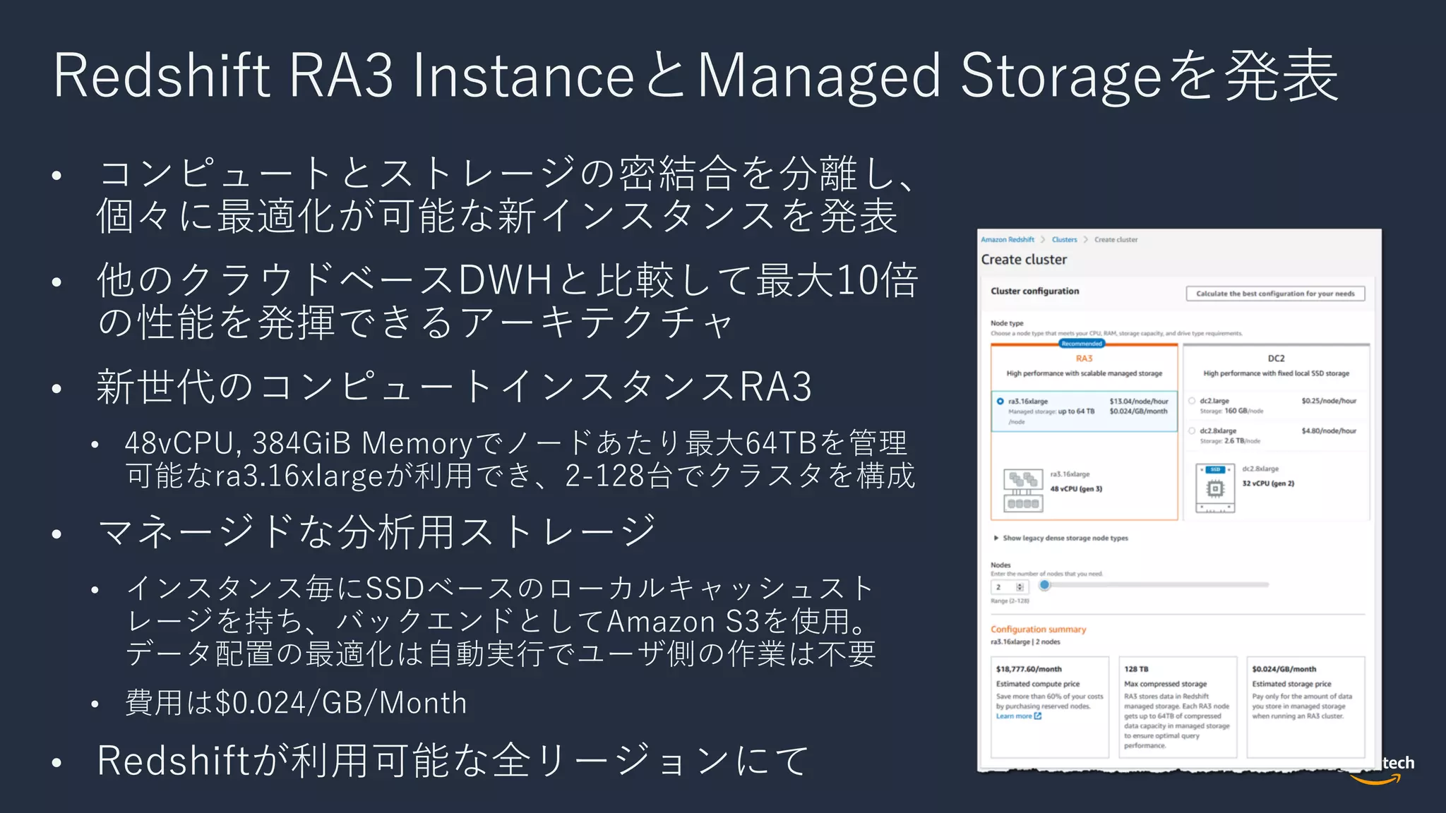 Redshift RA3 InstanceとManaged Storageを発表
• コンピュートとストレージの密結合を分離し、
個々に最適化が可能な新インスタンスを発表
• 他のクラウドベースDWHと⽐較して最⼤10倍
の性能を発揮できるアーキテクチャ
• 新世代のコンピュートインスタンスRA3
• 48vCPU, 384GiB Memoryでノードあたり最⼤64TBを管理
可能なra3.16xlargeが利⽤でき、2-128台でクラスタを構成
• マネージドな分析⽤ストレージ
• インスタンス毎にSSDベースのローカルキャッシュスト
レージを持ち、バックエンドとしてAmazon S3を使⽤。
データ配置の最適化は⾃動実⾏でユーザ側の作業は不要
• 費⽤は$0.024/GB/Month
• Redshiftが利⽤可能な全リージョンにて
 