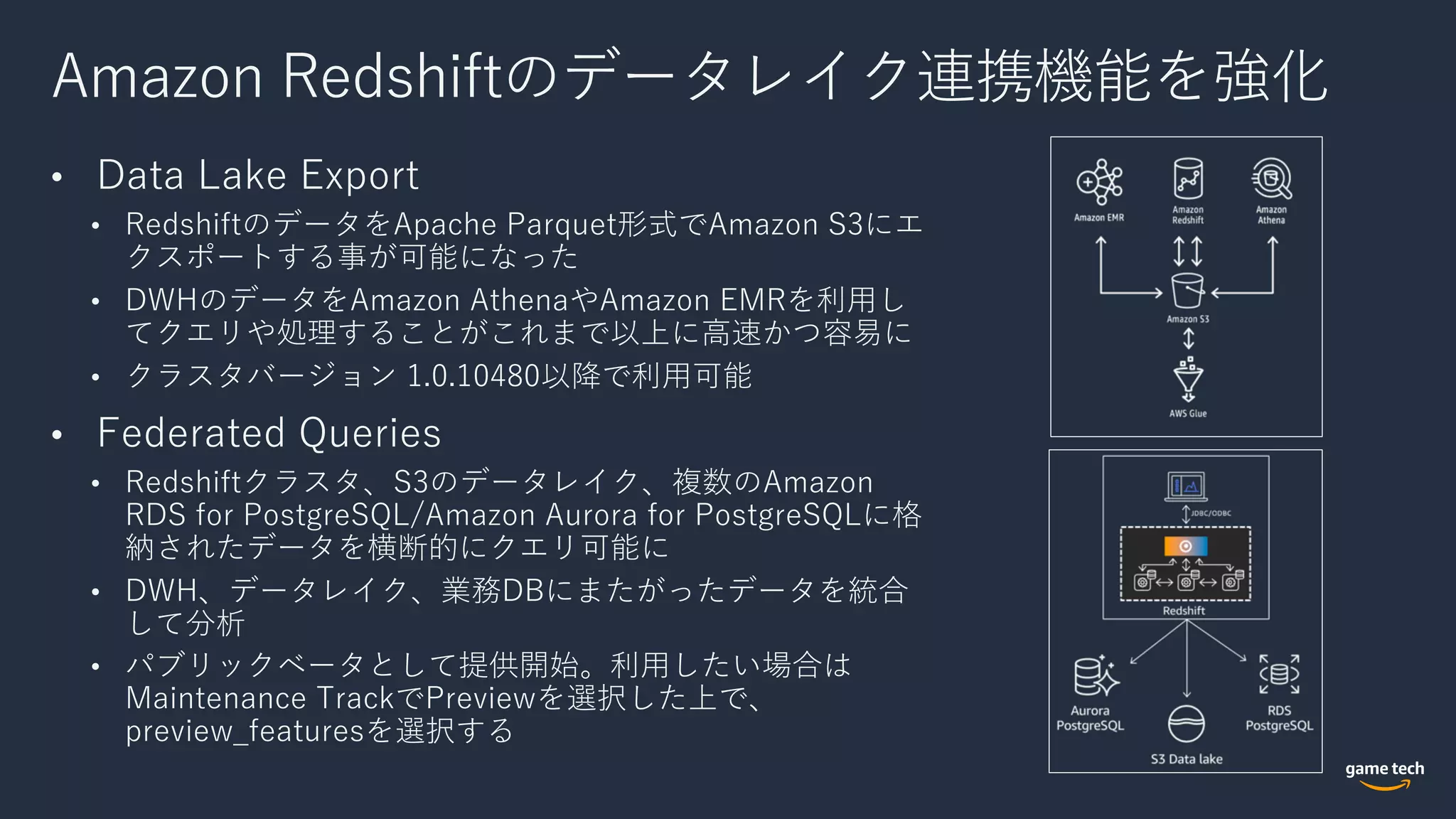 Amazon Redshiftのデータレイク連携機能を強化
• Data Lake Export
• RedshiftのデータをApache Parquet形式でAmazon S3にエ
クスポートする事が可能になった
• DWHのデータをAmazon AthenaやAmazon EMRを利⽤し
てクエリや処理することがこれまで以上に⾼速かつ容易に
• クラスタバージョン 1.0.10480以降で利⽤可能
• Federated Queries
• Redshiftクラスタ、S3のデータレイク、複数のAmazon
RDS for PostgreSQL/Amazon Aurora for PostgreSQLに格
納されたデータを横断的にクエリ可能に
• DWH、データレイク、業務DBにまたがったデータを統合
して分析
• パブリックベータとして提供開始。利⽤したい場合は
Maintenance TrackでPreviewを選択した上で、
preview_featuresを選択する
 