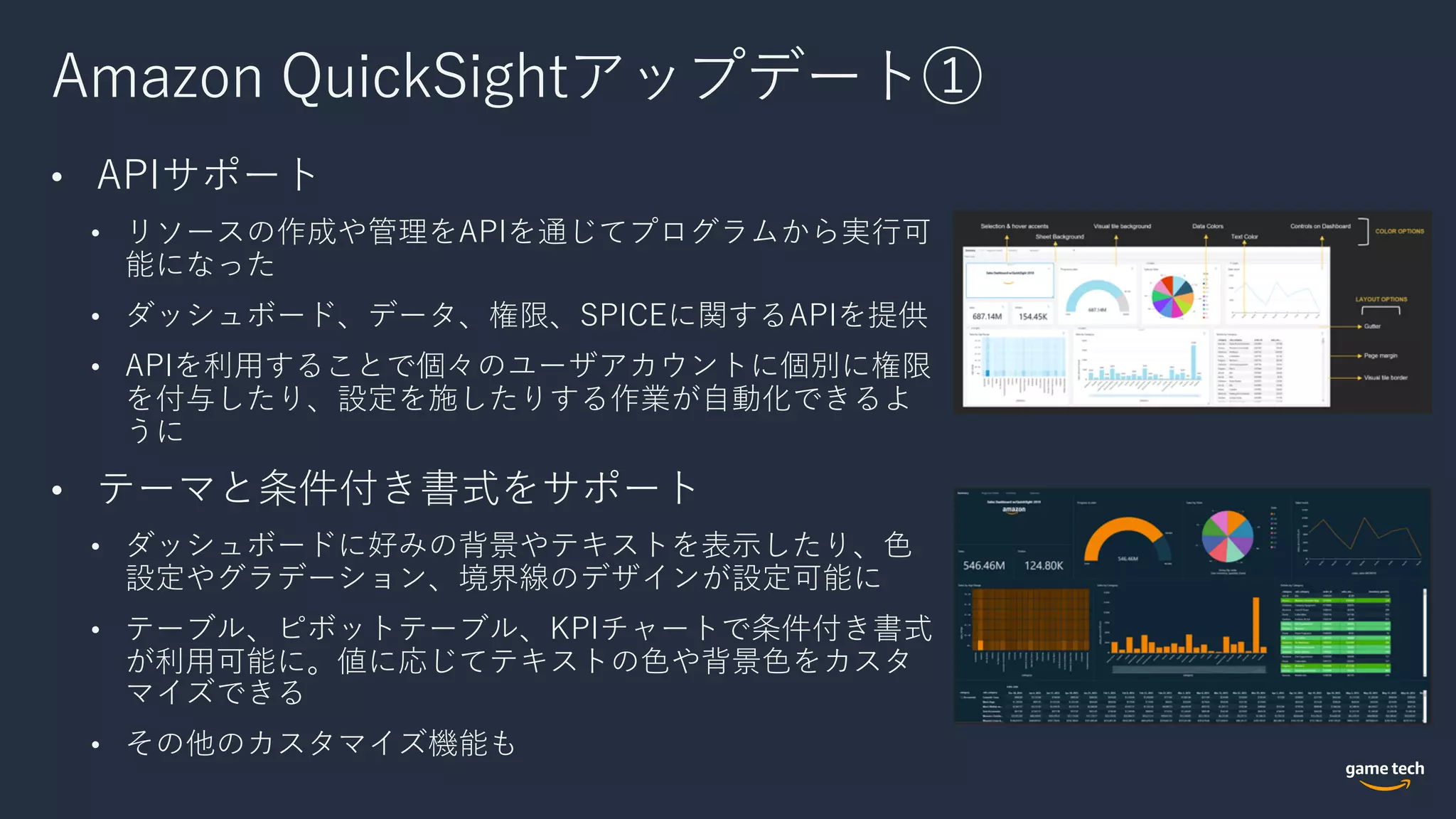 Amazon QuickSightアップデート①
• APIサポート
• リソースの作成や管理をAPIを通じてプログラムから実⾏可
能になった
• ダッシュボード、データ、権限、SPICEに関するAPIを提供
• APIを利⽤することで個々のユーザアカウントに個別に権限
を付与したり、設定を施したりする作業が⾃動化できるよ
うに
• テーマと条件付き書式をサポート
• ダッシュボードに好みの背景やテキストを表⽰したり、⾊
設定やグラデーション、境界線のデザインが設定可能に
• テーブル、ピボットテーブル、KPIチャートで条件付き書式
が利⽤可能に。値に応じてテキストの⾊や背景⾊をカスタ
マイズできる
• その他のカスタマイズ機能も
 