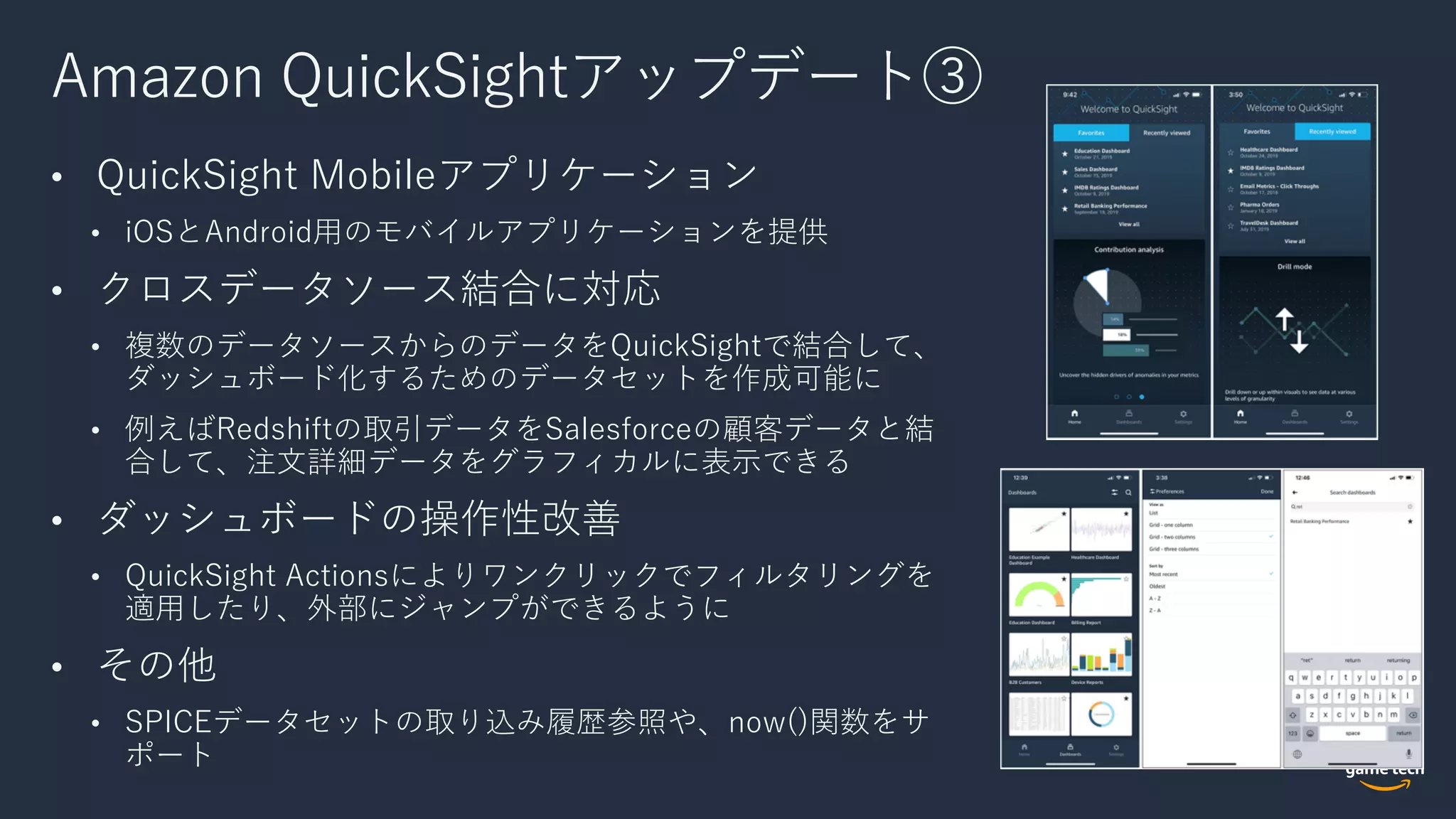 Amazon QuickSightアップデート③
• QuickSight Mobileアプリケーション
• iOSとAndroid⽤のモバイルアプリケーションを提供
• クロスデータソース結合に対応
• 複数のデータソースからのデータをQuickSightで結合して、
ダッシュボード化するためのデータセットを作成可能に
• 例えばRedshiftの取引データをSalesforceの顧客データと結
合して、注⽂詳細データをグラフィカルに表⽰できる
• ダッシュボードの操作性改善
• QuickSight Actionsによりワンクリックでフィルタリングを
適⽤したり、外部にジャンプができるように
• その他
• SPICEデータセットの取り込み履歴参照や、now()関数をサ
ポート
 
