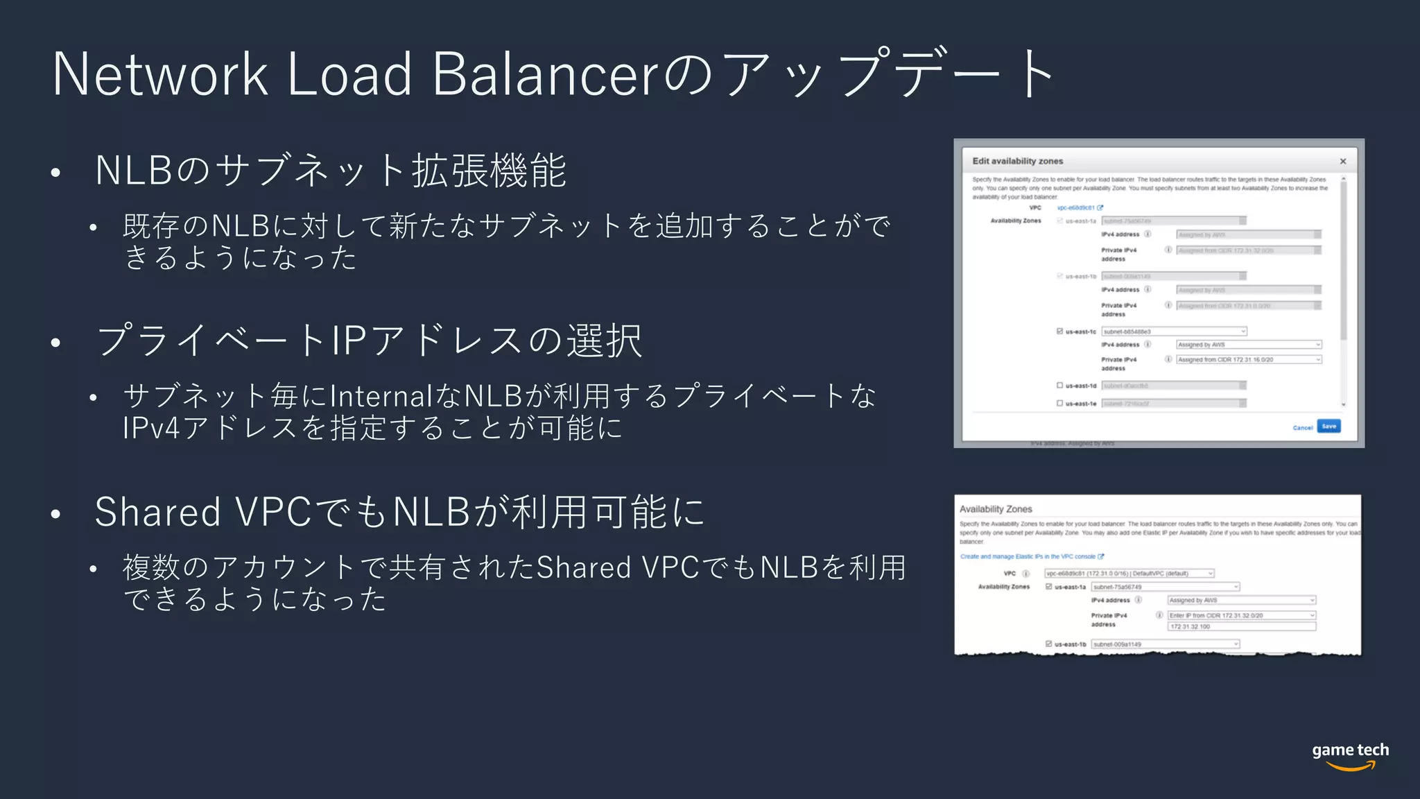 Network Load Balancerのアップデート
• NLBのサブネット拡張機能
• 既存のNLBに対して新たなサブネットを追加することがで
きるようになった
• プライベートIPアドレスの選択
• サブネット毎にInternalなNLBが利⽤するプライベートな
IPv4アドレスを指定することが可能に
• Shared VPCでもNLBが利⽤可能に
• 複数のアカウントで共有されたShared VPCでもNLBを利⽤
できるようになった
 