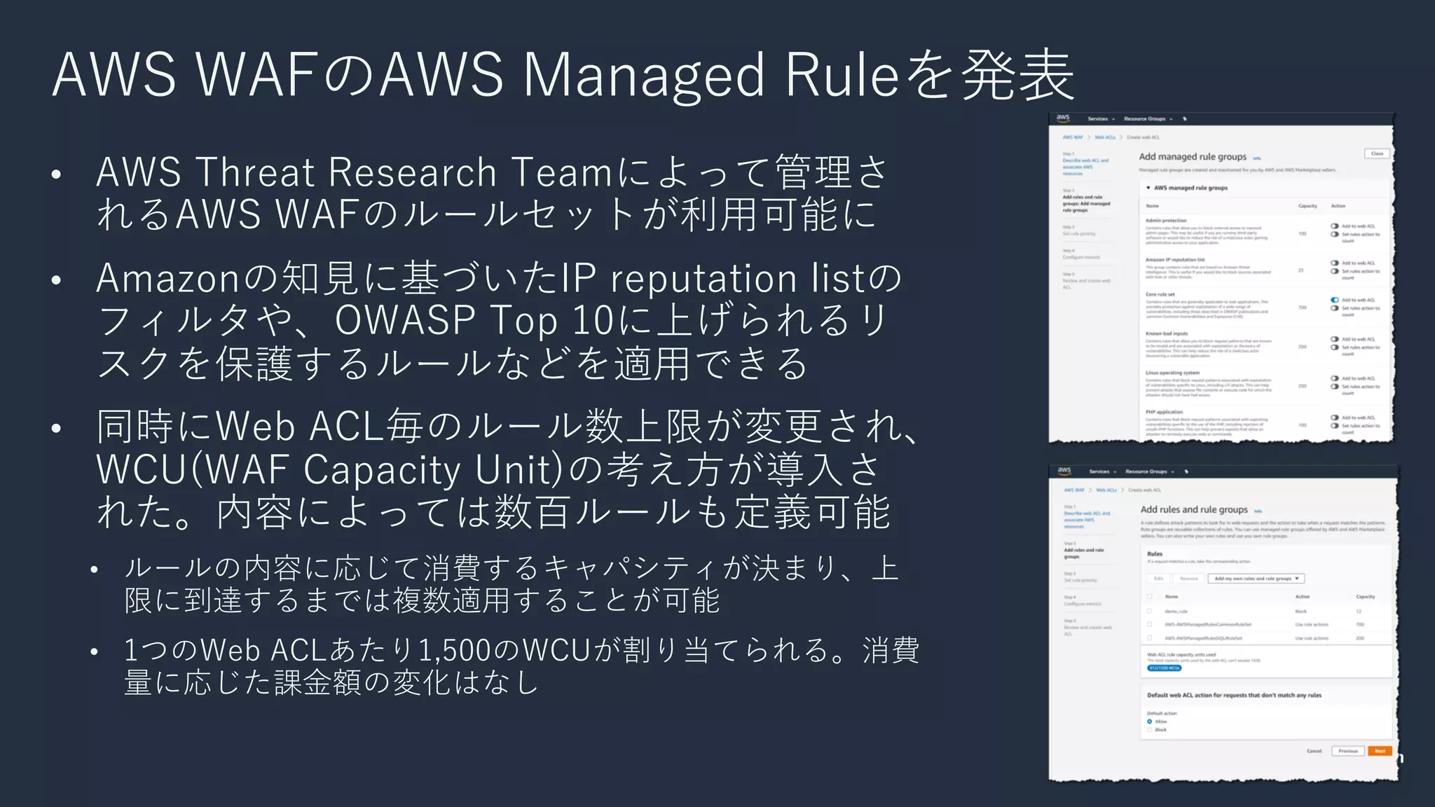 AWS WAFのAWS Managed Ruleを発表
• AWS Threat Research Teamによって管理さ
れるAWS WAFのルールセットが利⽤可能に
• Amazonの知⾒に基づいたIP reputation listの
フィルタや、OWASP Top 10に上げられるリ
スクを保護するルールなどを適⽤できる
• 同時にWeb ACL毎のルール数上限が変更され、
WCU(WAF Capacity Unit)の考え⽅が導⼊さ
れた。内容によっては数百ルールも定義可能
• ルールの内容に応じて消費するキャパシティが決まり、上
限に到達するまでは複数適⽤することが可能
• 1つのWeb ACLあたり1,500のWCUが割り当てられる。消費
量に応じた課⾦額の変化はなし
 