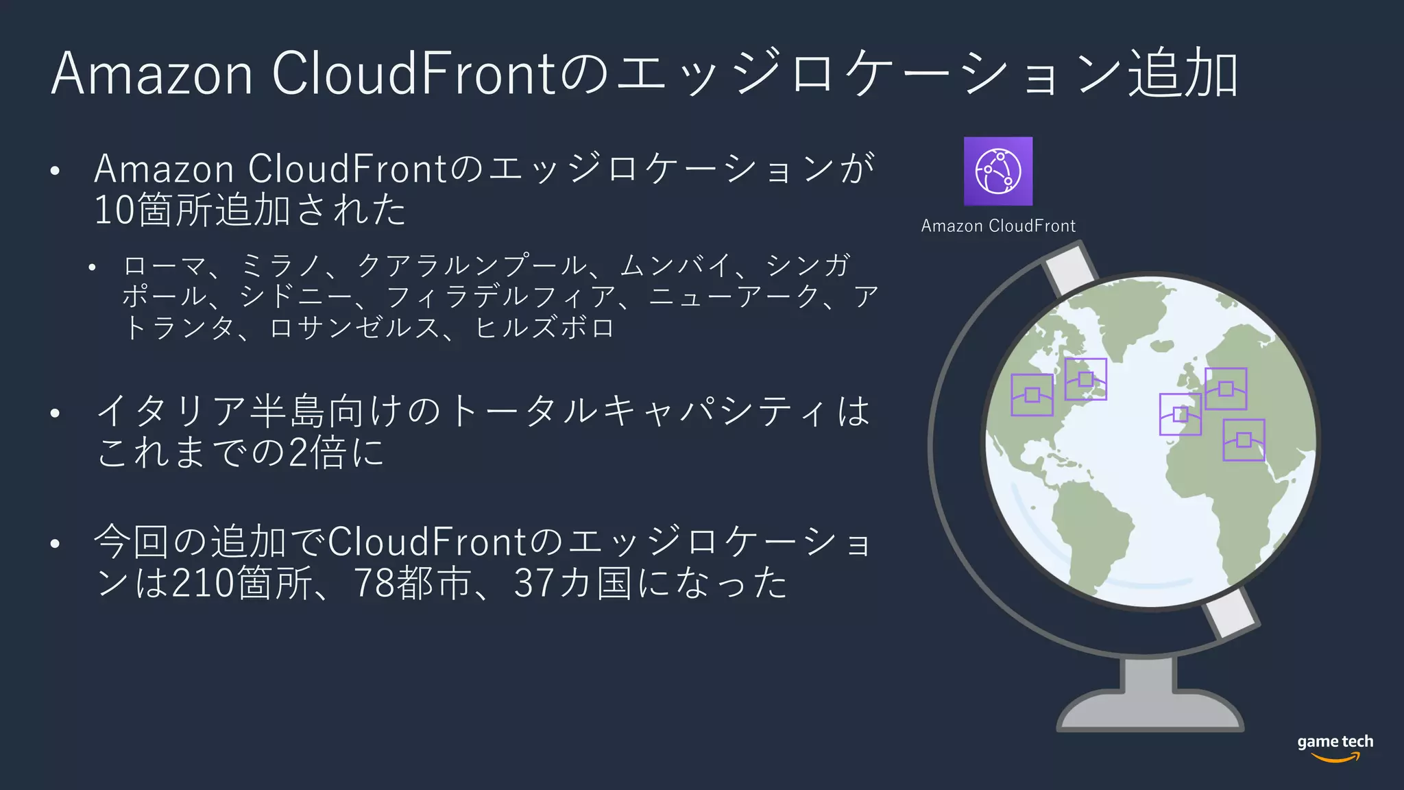 Amazon CloudFrontのエッジロケーション追加
• Amazon CloudFrontのエッジロケーションが
10箇所追加された
• ローマ、ミラノ、クアラルンプール、ムンバイ、シンガ
ポール、シドニー、フィラデルフィア、ニューアーク、ア
トランタ、ロサンゼルス、ヒルズボロ
• イタリア半島向けのトータルキャパシティは
これまでの2倍に
• 今回の追加でCloudFrontのエッジロケーショ
ンは210箇所、78都市、37カ国になった
Amazon CloudFront
 