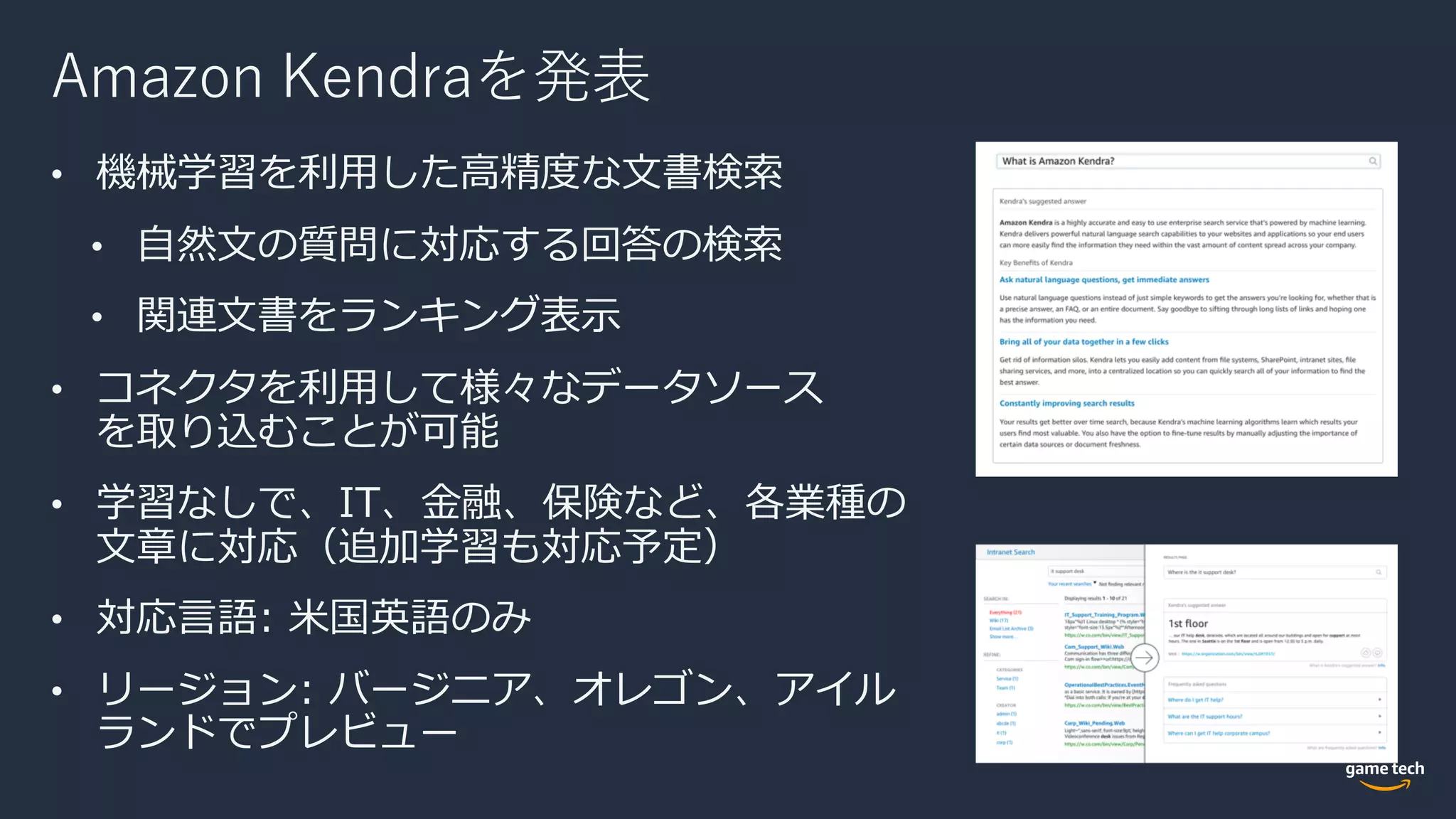 Amazon Kendraを発表
• 機械学習を利⽤した⾼精度な⽂書検索
• ⾃然⽂の質問に対応する回答の検索
• 関連⽂書をランキング表⽰
• コネクタを利⽤して様々なデータソース
を取り込むことが可能
• 学習なしで、IT、⾦融、保険など、各業種の
⽂章に対応（追加学習も対応予定）
• 対応⾔語: ⽶国英語のみ
• リージョン: バージニア、オレゴン、アイル
ランドでプレビュー
 