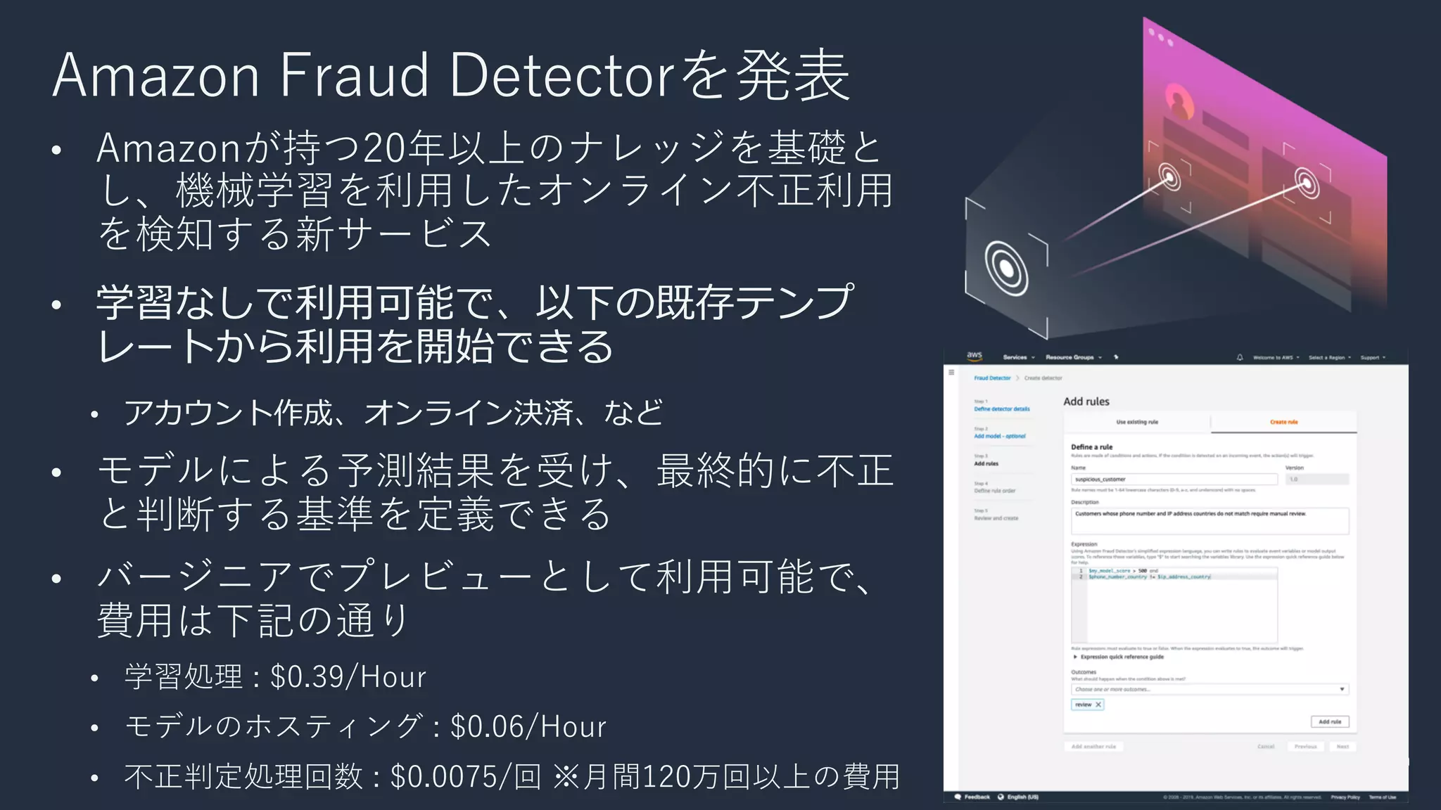 Amazon Fraud Detectorを発表
• Amazonが持つ20年以上のナレッジを基礎と
し、機械学習を利⽤したオンライン不正利⽤
を検知する新サービス
• 学習なしで利⽤可能で、以下の既存テンプ
レートから利⽤を開始できる
• アカウント作成、オンライン決済、など
• モデルによる予測結果を受け、最終的に不正
と判断する基準を定義できる
• バージニアでプレビューとして利⽤可能で、
費⽤は下記の通り
• 学習処理 : $0.39/Hour
• モデルのホスティング : $0.06/Hour
• 不正判定処理回数 : $0.0075/回 ※⽉間120万回以上の費⽤
 