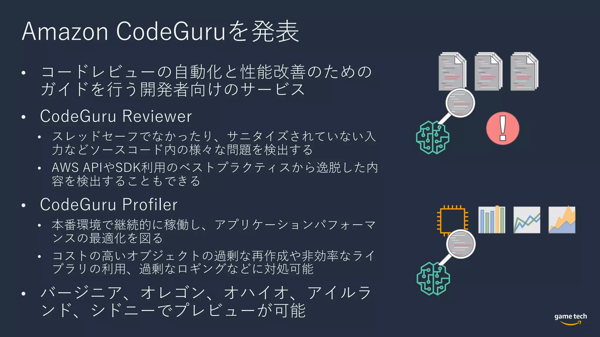 Amazon CodeGuruを発表
• コードレビューの⾃動化と性能改善のための
ガイドを⾏う開発者向けのサービス
• CodeGuru Reviewer
• スレッドセーフでなかったり、サニタイズされていない⼊
⼒などソースコード内の様々な問題を検出する
• AWS APIやSDK利⽤のベストプラクティスから逸脱した内
容を検出することもできる
• CodeGuru Profiler
• 本番環境で継続的に稼働し、アプリケーションパフォーマ
ンスの最適化を図る
• コストの⾼いオブジェクトの過剰な再作成や⾮効率なライ
ブラリの利⽤、過剰なロギングなどに対処可能
• バージニア、オレゴン、オハイオ、アイルラ
ンド、シドニーでプレビューが可能
 