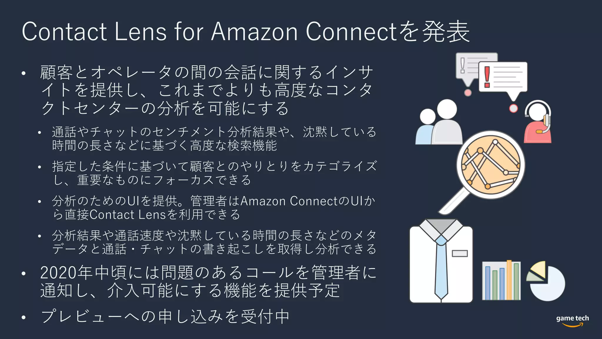 Contact Lens for Amazon Connectを発表
• 顧客とオペレータの間の会話に関するインサ
イトを提供し、これまでよりも⾼度なコンタ
クトセンターの分析を可能にする
• 通話やチャットのセンチメント分析結果や、沈黙している
時間の⻑さなどに基づく⾼度な検索機能
• 指定した条件に基づいて顧客とのやりとりをカテゴライズ
し、重要なものにフォーカスできる
• 分析のためのUIを提供。管理者はAmazon ConnectのUIか
ら直接Contact Lensを利⽤できる
• 分析結果や通話速度や沈黙している時間の⻑さなどのメタ
データと通話・チャットの書き起こしを取得し分析できる
• 2020年中頃には問題のあるコールを管理者に
通知し、介⼊可能にする機能を提供予定
• プレビューへの申し込みを受付中
 