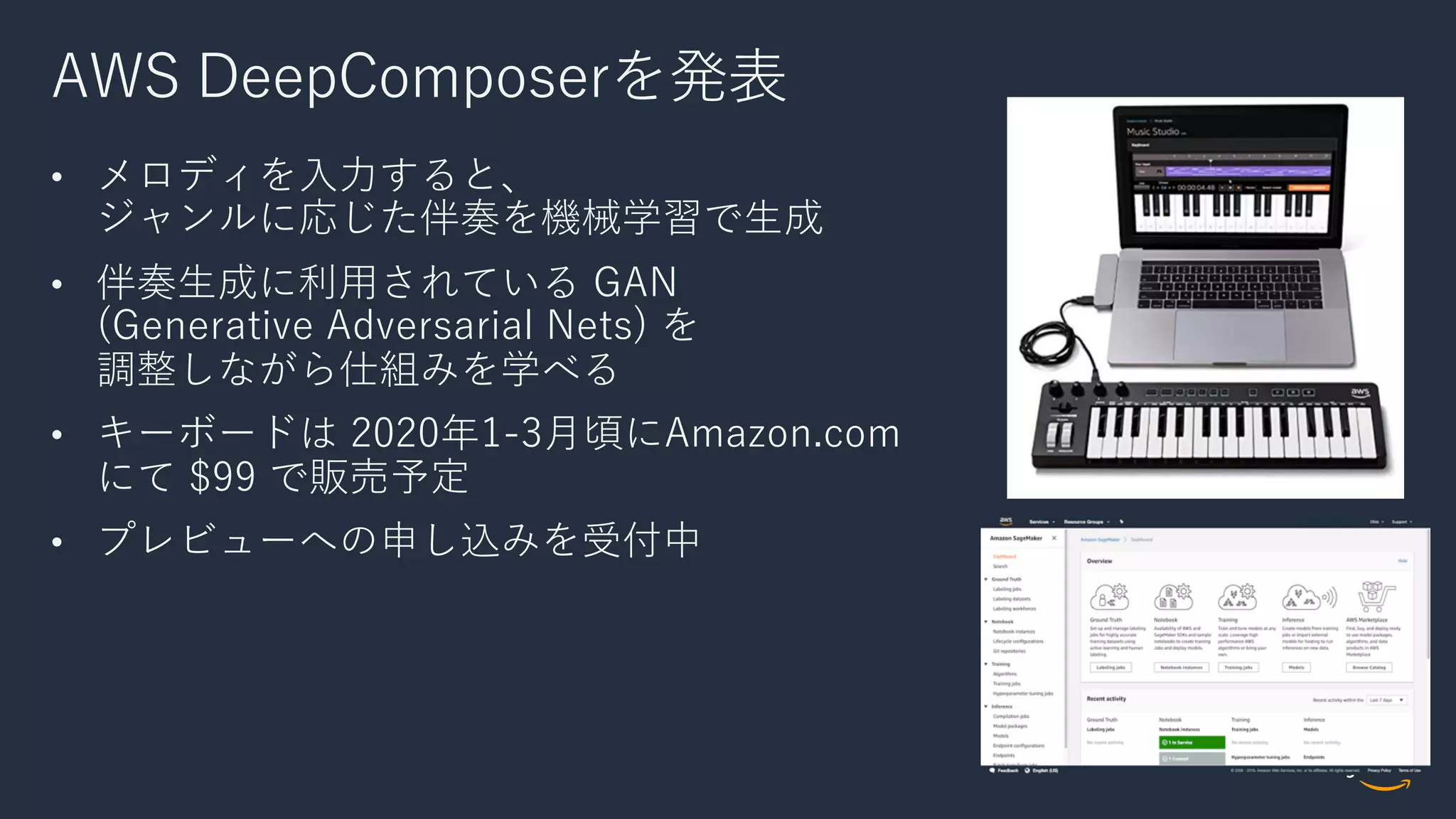 AWS DeepComposerを発表
• メロディを⼊⼒すると、
ジャンルに応じた伴奏を機械学習で⽣成
• 伴奏⽣成に利⽤されている GAN
(Generative Adversarial Nets) を
調整しながら仕組みを学べる
• キーボードは 2020年1-3⽉頃にAmazon.com
にて $99 で販売予定
• プレビューへの申し込みを受付中
 